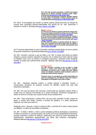 § 3º - Em caso de parto antecipado, a mulher terá sempre
                                      direito às 12 (doze) semanas previstas neste artigo.
                                      (Incluído pelo Decreto-lei nº 229, de 28.2.1967)
                                      § 4º Em casos excepcionais, mediante atestado médico,
                                      na forma do§ 1º é permitido à mulher grávida mudar de
                                      função.(Incluído pelo Decreto-lei nº 229, de 28.2.1967)

Art. 392-A. À empregada que adotar ou obtiver guarda judicial para fins de adoção de
criança será concedida licença-maternidade nos termos do art. 392, observado o
                  o
disposto no seu§ 5 . (Incluído pela Lei nº 10.421, 15.4.2002)

                                      Redação anterior
                                      § 1o No caso de adoção ou guarda judicial de criança até 1
                                      (um) ano de idade, o período de licença será de 120 (cento
                                      e vinte) dias.(Incluído pela Lei nº 10.421, 15.4.2002)
                                      § 2o No caso de adoção ou guarda judicial de criança a
                                      partir de 1 (um) ano até 4 (quatro) anos de idade, o período
                                      de licença será de 60 (sessenta) dias.(Incluído pela Lei nº
                                      10.421, 15.4.2002)
                                      § 3o No caso de adoção ou guarda judicial de criança a
                                      partir de 4 (quatro) anos até 8 (oito) anos de idade, o
                                      período de licença será de 30 (trinta) dias.(Incluído pela
                                      Lei nº 10.421, 15.4.2002)
   o
§ 4 A licença-maternidade só será concedida mediante apresentação do termo judicial
de guarda à adotante ou guardiã.(Incluído pela Lei nº 10.421, 15.4.2002)

Art. 393 - Durante o período a que se refere o art. 392, a mulher terá direito ao salário
integral e, quando variável, calculado de acordo com a média dos 6 (seis) últimos meses
de trabalho, bem como os direitos e vantagens adquiridos, sendo-lhe ainda facultado
reverter à função que anteriormente ocupava. (Redação dada pelo Decreto-lei nº 229, de
28.2.1967)

                                      Redação anterior
                                      Art. 393. Durante o período a que se refere o artigo
                                      anterior, a mulher terá direito aos salários integrais,
                                      calculados de acordo com a média dos seis últimos
                                      meses de trabalho, sendo-lhe ainda facultado reverter à
                                      função que anteriormente ocupava.

                                      Parágrafo único. A concessão de auxílio-maternidade por
                                      parte de instituição de previdência social não isenta o
                                      empregador da obrigação a que alude o artigo.


Art. 394 - Mediante atestado médico, à mulher grávida é facultado romper o
compromisso resultante de qualquer contrato de trabalho, desde que este seja
prejudicial à gestação.

Art. 395 - Em caso de aborto não criminoso, comprovado por atestado médico oficial, a
mulher terá um repouso remunerado de 2 (duas) semanas, ficando-lhe assegurado o
direito de retornar à função que ocupava antes de seu afastamento.

Art. 396 - Para amamentar o próprio filho, até que este complete 6 (seis) meses de
idade, a mulher terá direito, durante a jornada de trabalho, a 2 (dois) descansos
especiais, de meia hora cada um.

Parágrafo único - Quando o exigir a saúde do filho, o período de 6 (seis) meses poderá
ser dilatado, a critério da autoridade competente.

Art. 397 - O SESI, o SESC, a LBA e outras entidades públicas destinadas à assistência
à infância manterão ou subvencionarão, de acordo com suas possibilidades financeiras,
escolas maternais e jardins de infância, distribuídos nas zonas de maior densidade de
trabalhadores, destinados especialmente aos filhos das mulheres empregadas.
(Redação dada pelo Decreto-lei nº 229, de 28.2.1967)

                                      Redação anterior
 
