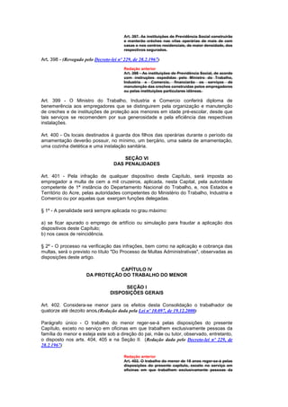 Art. 397. As instituições de Previdência Social construirão
                                         e manterão créches nas vilas operárias de mais de cem
                                         casas e nos centros residenciais, de maior densidade, dos
                                         respectivos segurados.

Art. 398 - (Revogado pelo Decreto-lei nº 229, de 28.2.1967)
                                         Redação anterior
                                         Art. 398 - As instituições de Previdência Social, de acordo
                                         com instruções expedidas pelo Ministro do Trabalho,
                                         Industria e Comercio, financiarão os serviços de
                                         manutenção das creches construídas pelos empregadores
                                         ou pelas instituições particulares idôneas.

Art. 399 - O Ministro do Trabalho, Industria e Comercio conferirá diploma de
benemerência aos empregadores que se distinguirem pela organização e manutenção
de creches e de instituições de proteção aos menores em idade pré-escolar, desde que
tais serviços se recomendem por sua generosidade e pela eficiência das respectivas
instalações.

Art. 400 - Os locais destinados à guarda dos filhos das operárias durante o período da
amamentação deverão possuir, no mínimo, um berçário, uma saleta de amamentação,
uma cozinha dietética e uma instalação sanitária.

                                        SEÇÃO VI
                                    DAS PENALIDADES

Art. 401 - Pela infração de qualquer dispositivo deste Capítulo, será imposta ao
empregador a multa de cem a mil cruzeiros, aplicada, nesta Capital, pela autoridade
competente de 1ª instância do Departamento Nacional do Trabalho, e, nos Estados e
Território do Acre, pelas autoridades competentes do Ministério do Trabalho, Industria e
Comercio ou por aquelas que exerçam funções delegadas.

§ 1º - A penalidade será sempre aplicada no grau máximo:

a) se ficar apurado o emprego de artifício ou simulação para fraudar a aplicação dos
dispositivos deste Capítulo;
b) nos casos de reincidência.

§ 2º - O processo na verificação das infrações, bem como na aplicação e cobrança das
multas, será o previsto no título "Do Processo de Multas Administrativas", observadas as
disposições deste artigo.

                                 CAPÍTULO IV
                      DA PROTEÇÃO DO TRABALHO DO MENOR

                                        SEÇÃO I
                                  DISPOSIÇÕES GERAIS

Art. 402. Considera-se menor para os efeitos desta Consolidação o trabalhador de
quatorze até dezoito anos.(Redação dada pela Lei nº 10.097, de 19.12.2000)

Parágrafo único - O trabalho do menor reger-se-á pelas disposições do presente
Capítulo, exceto no serviço em oficinas em que trabalhem exclusivamente pessoas da
família do menor e esteja este sob a direção do pai, mãe ou tutor, observado, entretanto,
o disposto nos arts. 404, 405 e na Seção II. (Redação dada pelo Decreto-lei nº 229, de
28.2.1967)

                                         Redação anterior
                                         Art. 402. O trabalho do menor de 18 anos reger-se-á pelas
                                         disposições do presente capítulo, exceto no serviço em
                                         oficinas em que trabalhem exclusivamente pessoas da
 