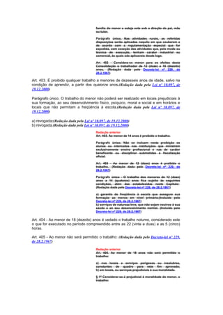 família do menor e esteja este sob a direção do pai, mãe
                                       ou tutor.

                                       Parágrafo único. Nas atividades rurais, as referidas
                                       disposições serão aplicadas naquilo em que couberem e
                                       de acordo com a regulamentação especial que for
                                       expedida, com exceção das atividades que, pelo modo ou
                                       técnica de execução, tenham carater industrial ou
                                       comercial, às quais são aplicaveis desde logo.

                                       Art. 402 - Considera-se menor para os efeitos desta
                                       Consolidação o trabalhador de 12 (doze) a 18 (dezoito)
                                       anos. (Redação dada pelo Decreto-lei nº 229, de
                                       28.2.1967)

Art. 403. É proibido qualquer trabalho a menores de dezesseis anos de idade, salvo na
condição de aprendiz, a partir dos quatorze anos.(Redação dada pela Lei nº 10.097, de
19.12.2000)

Parágrafo único. O trabalho do menor não poderá ser realizado em locais prejudiciais à
sua formação, ao seu desenvolvimento físico, psíquico, moral e social e em horários e
locais que não permitam a freqüência à escola.(Redação dada pela Lei nº 10.097, de
19.12.2000)

a) revogada;(Redação dada pela Lei nº 10.097, de 19.12.2000)
b) revogada.(Redação dada pela Lei nº 10.097, de 19.12.2000)
                                       Redação anterior
                                       Art. 403. Ao menor de 14 anos é proibido o trabalho.

                                       Parágrafo único. Não se incluem nesta proibição os
                                       alunos ou internados nas instituições que ministrem
                                       exclusivamente ensino profissional e nas de caráter
                                       beneficente ou disciplinar submetidas à fiscalização
                                       oficial.

                                       Art. 403 - Ao menor de 12 (doze) anos é proibido o
                                       trabalho. (Redação dada pelo Decreto-lei nº 229, de
                                       28.2.1967)

                                       Parágrafo único - O trabalho dos menores de 12 (doze)
                                       anos a 14 (quatorze) anos fica sujeito às seguintes
                                       condições, além das estabelecidas neste Capítulo:
                                       (Redação dada pelo Decreto-lei nº 229, de 28.2.1967)

                                       a) garantia de freqüência à escola que assegure sua
                                       formação ao menos em nível primário;(Incluído pelo
                                       Decreto-lei nº 229, de 28.2.1967)
                                       b) serviços de natureza leve, que não sejam nocivos à sua
                                       saúde e ao seu desenvolvimento normal. (Incluído pelo
                                       Decreto-lei nº 229, de 28.2.1967)

Art. 404 - Ao menor de 18 (dezoito) anos é vedado o trabalho noturno, considerado este
o que for executado no período compreendido entre as 22 (vinte e duas) e as 5 (cinco)
horas.

Art. 405 - Ao menor não será permitido o trabalho: (Redação dada pelo Decreto-lei nº 229,
de 28.2.1967)

                                       Redação anterior
                                       Art. 405. Ao menor de 18 anos não será permitido o
                                       trabalho:

                                       a) nos locais e serviços perigosos ou insalubres,
                                       constantes de quadro para este fim aprovado;
                                       b) em locais, ou serviços prejudiciais à sua moralidade.

                                       § 1º Considerar-se-á prejudicial à moralidade do menor, o
                                       trabalho:
 