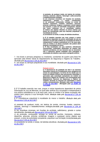 a) prestado, de qualquer modo, em teatros de revistas,
                                       cinemas, cassinos, cabarés, "dancings", cafés-concertos
                                       e estabelecimentos análogos;
                                       b) em empresas circenses, em funções de acrobata,
                                       saltimbanco,     ginasta     e     outras     semelhantes;
                                       c) de produção, composição, entrega ou venda de
                                       escritos, impressos, cartazes, desenhos, gravuras,
                                       pinturas, emblemas, imagens e quaisquer outros objetos
                                       que possam, a juizo da autoridade competente, ofender
                                       aos bons costumes ou à moralidade pública;
                                       d) relativo aos objetos referidos na alínea anterior que
                                       possa ser considerado, pela sua natureza, prejudicial à
                                       moralidade do menor;
                                       e) consistente na venda, a varejo, de bebidas alcoólicas.

                                       § 2º O trabalho exercido nas ruas, praças e outros
                                       logradouros dependerá de prévia autorização do juiz de
                                       menores, ao qual cabe verificar se a ocupação do menor é
                                       indispensável à própria subsistência ou à de seus pais,
                                       avós ou irmãos e se dessa ocupação não poderá advir
                                       prejuizo à moralidade do menor.
                                       § 3º Nas localidades em que existirem, oficialmente
                                       reconhecidas, instituições destinadas ao amparo dos
                                       menores jornaleiros, só aos menores que se encontrem
                                       sob o patrocínio dessas entidades será outorgada a
                                       autorização de trabalho a que alude o parágrafo anterior.

I - nos locais e serviços perigosos ou insalubres, constantes de quadro para êsse fim
aprovado pelo Diretor Geral do Departamento de Segurança e Higiene do Trabalho;
(Incluído pelo Decreto-lei nº 229, de 28.2.1967)
II - em locais ou serviços prejudiciais à sua moralidade. (Incluído pelo Decreto-lei nº 229,
de 28.2.1967)

                                       Redação anterior
                                       § 1º Excetuam-se da proibição do item I os menores
                                       aprendizes maiores de 16 (dezesseis) anos, estagiários de
                                       cursos de aprendizagem, na forma da lei, desde que os
                                       locais de trabalho tenham sido prèviamente vistoriados e
                                       aprovados pela autoridade competente em matéria de
                                       Segurança e Higiene do Trabalho, com homologação pelo
                                       Departamento Nacional de Segurança e Higiene do
                                       Trabalho, devendo os menores ser submetidos a exame
                                       médico semestralmente. (Redação dada pelo Decreto-lei
                                       nº 229, de 28.2.1967)    (Revogado pela Lei 10.097, de
                                       19.12.2000)

§ 2º O trabalho exercido nas ruas, praças e outros logradouros dependerá de prévia
autorização do Juiz de Menores, ao qual cabe verificar se a ocupação é indispensável à
sua própria subsistência ou à de seus pais, avós ou irmãos e se dessa ocupação não
poderá advir prejuízo à sua formação moral. (Redação dada pelo Decreto-lei nº 229, de
28.2.1967)
§ 3º Considera-se prejudicial à moralidade do menor o trabalho: (Redação dada pelo
Decreto-lei nº 229, de 28.2.1967)

a) prestado de qualquer modo, em teatros de revista, cinemas, buates, cassinos,
cabarés, dancings e estabelecimentos análogos;(Incluída pelo Decreto-lei nº 229, de
28.2.1967)
b) em emprêsas circenses, em funções de acróbata, saltimbanco, ginasta e outras
semelhantes; (Incluída pelo Decreto-lei nº 229, de 28.2.1967)
c) de produção, composição, entrega ou venda de escritos, impressos, cartazes,
desenhos, gravuras, pinturas, emblemas, imagens e quaisquer outros objetos que
possam, a juízo da autoridade competente, prejudicar sua formação moral;(Incluída pelo
Decreto-lei nº 229, de 28.2.1967)
d) consistente na venda, a varejo, de bebidas alcoólicas. (Incluída pelo Decreto-lei nº 229,
de 28.2.1967)
 