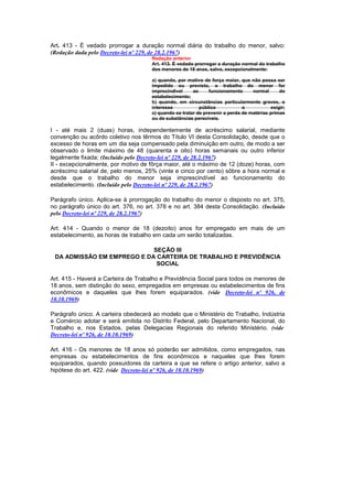 Art. 413 - É vedado prorrogar a duração normal diária do trabalho do menor, salvo:
(Redação dada pelo Decreto-lei nº 229, de 28.2.1967)
                                     Redação anterior
                                     Art. 413. É vedado prorrogar a duração normal do trabalho
                                     dos menores de 18 anos, salvo, excepcionalmente:

                                     a) quando, por motivo de força maior, que não possa ser
                                     impedido ou previsto, o trabalho do menor for
                                     imprecindivel     ao     funcionamento      normal      do
                                     estabelecimento;
                                     b) quando, em circunstâncias particularmente graves, o
                                     interesse            público            o           exigir;
                                     c) quando se tratar de prevenir a perda de matérias primas
                                     ou de substâncias perecíveis.

I - até mais 2 (duas) horas, independentemente de acréscimo salarial, mediante
convenção ou acôrdo coletivo nos têrmos do Título VI desta Consolidação, desde que o
excesso de horas em um dia seja compensado pela diminuição em outro, de modo a ser
observado o limite máximo de 48 (quarenta e oito) horas semanais ou outro inferior
legalmente fixada; (Incluído pelo Decreto-lei nº 229, de 28.2.1967)
II - excepcionalmente, por motivo de fôrça maior, até o máximo de 12 (doze) horas, com
acréscimo salarial de, pelo menos, 25% (vinte e cinco por cento) sôbre a hora normal e
desde que o trabalho do menor seja imprescindível ao funcionamento do
estabelecimento. (Incluído pelo Decreto-lei nº 229, de 28.2.1967)

Parágrafo único. Aplica-se à prorrogação do trabalho do menor o disposto no art. 375,
no parágrafo único do art. 376, no art. 378 e no art. 384 desta Consolidação. (Incluído
pelo Decreto-lei nº 229, de 28.2.1967)

Art. 414 - Quando o menor de 18 (dezoito) anos for empregado em mais de um
estabelecimento, as horas de trabalho em cada um serão totalizadas.

                            SEÇÃO III
 DA ADMISSÃO EM EMPREGO E DA CARTEIRA DE TRABALHO E PREVIDÊNCIA
                             SOCIAL

Art. 415 - Haverá a Carteira de Trabalho e Previdência Social para todos os menores de
18 anos, sem distinção do sexo, empregados em empresas ou estabelecimentos de fins
econômicos e daqueles que lhes forem equiparados. (vide Decreto-lei nº 926, de
10.10.1969)

Parágrafo único. A carteira obedecerá ao modelo que o Ministério do Trabalho, Indústria
e Comércio adotar e será emitida no Distrito Federal, pelo Departamento Nacional, do
Trabalho e, nos Estados, pelas Delegacias Regionais do referido Ministério. (vide
Decreto-lei nº 926, de 10.10.1969)

Art. 416 - Os menores de 18 anos só poderão ser admitidos, como empregados, nas
empresas ou estabelecimentos de fins econômicos e naqueles que lhes forem
equiparados, quando possuidores da carteira a que se refere o artigo anterior, salvo a
hipótese do art. 422. (vide Decreto-lei nº 926, de 10.10.1969)
 