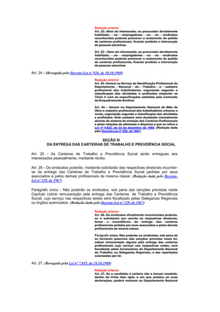 Redação anterior
                                         Art. 23. Alem do interessado, ou procurador devidamente
                                         habilitado,   os   empregadores      ou    os    sindicatos
                                         reconhecidos poderão promover o andamento do pedido
                                         de carteiras profissionais, ficando proibida a intervenção
                                         de pessoas estranhas.

                                         Art. 23 - Alem do interessado, ou procurador devidamente
                                         habilitado,   os    empregadores     ou    os    sindicatos
                                         reconhecidos poderão promover o andamento do pedido
                                         de carteiras profissionais, ficando proibida a intervenção
                                         de pessoas estranhas

Art. 24 - (Revogado pelo Decreto-Lei nº 926, de 10.10.1969)
                                         Redação anterior
                                         Art. 24. Haverá no Serviço de Identificação Profissional do
                                         Departamento Nacional do Trabalho o cadastro
                                         profissional dos trabalhadores, organizado segundo a
                                         classificação das atividades e profissões estatuida na
                                         Título V com as especificações adotadas pela Comissão
                                         do Enquadramento Sindical.

                                         Art. 24 - Haverá no Departamento Nacional de Mão de
                                         Obra o cadastro profissional dos trabalhadores urbanos e
                                         rurais, organizado segundo a classificação das atividades
                                         e profissões. Este cadastro será atualizado mensalmente
                                         através do sistema de emissão das Carteiras Profissionais
                                         e pelas relações de admissão e dispensa a que se refere a
                                         Lei nº 4.923, de 23 de dezembro de 1965. (Redação dada
                                         pelo Decreto-Lei nº 229, de 1967)


                                  SEÇÃO III
          DA ENTREGA DAS CARTEIRAS DE TRABALHO E PREVIDÊNCIA SOCIAL

Art. 25 - As Carteiras de Trabalho e Previdência Social serão entregues aos
interessados pessoalmente, mediante recibo.

Art. 26 - Os sindicatos poderão, mediante solicitarão das respectivas diretorias incumbir-
se da entrega das Carteiras de Trabalho e Previdência Social pedidas por seus
associados e pelos demais profissionais da mesma classe. (Redação dada pelo Decreto-
Lei nº 229, de 1967)

Parágrafo único - Não poderão os sindicatos, sob pena das sanções previstas neste
Capítulo cobrar remuneração pela entrega das Carteiras de Trabalho e Previdência
Social, cujo serviço nas respectivas sedes será fiscalizado pelas Delegacias Regionais
ou órgãos autorizados. (Redação dada pelo Decreto-Lei nº 229, de 1967)

                                         Redação anterior
                                         Art. 26. Os sindicatos oficialmente reconhecidos poderão,
                                         se o solicitarem por escrito às respectivas diretorias,
                                         tomar a incumbência da entrega das carteiras
                                         profissionais pedidas por seus associados e pelos demais
                                         profissionais da mesma classe.

                                         Parágrafo único. Não poderão os sindicatos, sob pena de
                                         se tornarem passíveis das sanções previstas nesta lei,
                                         cobrar remuneração alguma pela entrega das carteiras
                                         profissionais cujo serviço nas respectivas sedes, será
                                         fiscalizado pelos funcionários do Departamento Nacional
                                         do Trabalho, ou Delegacias Regionais, e das repartições
                                         autorizadas por lei.

Art. 27. (Revogado pela Lei nº 7.855, de 24.10.1989)
                                         Redação anterior
                                         Art. 27. Se o candidato à carteira não a houver recebido,
                                         dentro de trinta dias após o em que prestou as suas
                                         declarações, poderá reclamar ao Departamento Nacional
 