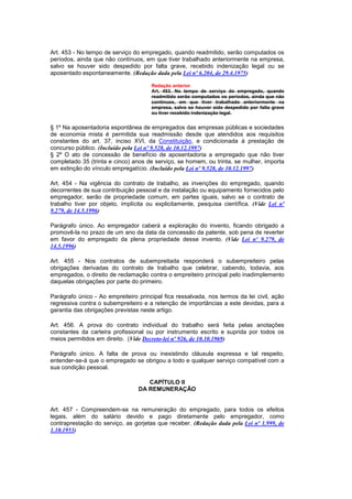 Art. 453 - No tempo de serviço do empregado, quando readmitido, serão computados os
períodos, ainda que não contínuos, em que tiver trabalhado anteriormente na empresa,
salvo se houver sido despedido por falta grave, recebido indenização legal ou se
aposentado espontaneamente. (Redação dada pela Lei nº 6.204, de 29.4.1975)

                                      Redação anterior
                                      Art. 453. No tempo de serviço do empregado, quando
                                      readmitido serão computados os períodos, ainda que não
                                      contínuos, em que tiver trabalhado anteriormente na
                                      empresa, salvo se houver sido despedido por falta grave
                                      ou tiver recebido indenização legal.


§ 1º Na aposentadoria espontânea de empregados das empresas públicas e sociedades
de economia mista é permitida sua readmissão desde que atendidos aos requisitos
constantes do art. 37, inciso XVI, da Constituição, e condicionada à prestação de
concurso público. (Incluído pela Lei nº 9.528, de 10.12.1997)
§ 2º O ato de concessão de benefício de aposentadoria a empregado que não tiver
completado 35 (trinta e cinco) anos de serviço, se homem, ou trinta, se mulher, importa
em extinção do vínculo empregatício. (Incluído pela Lei nº 9.528, de 10.12.1997)

Art. 454 - Na vigência do contrato de trabalho, as invenções do empregado, quando
decorrentes de sua contribuição pessoal e da instalação ou equipamento fornecidos pelo
empregador, serão de propriedade comum, em partes iguais, salvo se o contrato de
trabalho tiver por objeto, implícita ou explicitamente, pesquisa científica. (Vide Lei nº
9.279, de 14.5.1996)

Parágrafo único. Ao empregador caberá a exploração do invento, ficando obrigado a
promovê-la no prazo de um ano da data da concessão da patente, sob pena de reverter
em favor do empregado da plena propriedade desse invento. (Vide Lei nº 9.279, de
14.5.1996)

Art. 455 - Nos contratos de subempreitada responderá o subempreiteiro pelas
obrigações derivadas do contrato de trabalho que celebrar, cabendo, todavia, aos
empregados, o direito de reclamação contra o empreiteiro principal pelo inadimplemento
daquelas obrigações por parte do primeiro.

Parágrafo único - Ao empreiteiro principal fica ressalvada, nos termos da lei civil, ação
regressiva contra o subempreiteiro e a retenção de importâncias a este devidas, para a
garantia das obrigações previstas neste artigo.

Art. 456. A prova do contrato individual do trabalho será feita pelas anotações
constantes da carteira profissional ou por instrumento escrito e suprida por todos os
meios permitidos em direito. (Vide Decreto-lei nº 926, de 10.10.1969)

Parágrafo único. A falta de prova ou inexistindo cláusula expressa e tal respeito,
entender-se-á que o empregado se obrigou a todo e qualquer serviço compatível com a
sua condição pessoal.

                                    CAPÍTULO II
                                 DA REMUNERAÇÃO


Art. 457 - Compreendem-se na remuneração do empregado, para todos os efeitos
legais, além do salário devido e pago diretamente pelo empregador, como
contraprestação do serviço, as gorjetas que receber. (Redação dada pela Lei nº 1.999, de
1.10.1953)
 