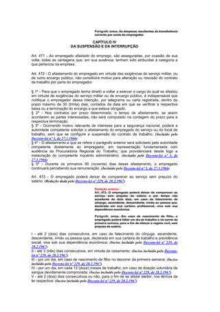 Parágrafo único. As despesas resultantes da transferência
                                       correrão por conta do empregador.

                                 CAPÍTULO IV
                        DA SUSPENSÃO E DA INTERRUPÇÃO

Art. 471 - Ao empregado afastado do emprego, são asseguradas, por ocasião de sua
volta, todas as vantagens que, em sua ausência, tenham sido atribuídas à categoria a
que pertencia na empresa.

Art. 472 - O afastamento do empregado em virtude das exigências do serviço militar, ou
de outro encargo público, não constituirá motivo para alteração ou rescisão do contrato
de trabalho por parte do empregador.

§ 1º - Para que o empregado tenha direito a voltar a exercer o cargo do qual se afastou
em virtude de exigências do serviço militar ou de encargo público, é indispensável que
notifique o empregador dessa intenção, por telegrama ou carta registrada, dentro do
prazo máximo de 30 (trinta) dias, contados da data em que se verificar a respectiva
baixa ou a terminação do encargo a que estava obrigado.
§ 2º - Nos contratos por prazo determinado, o tempo de afastamento, se assim
acordarem as partes interessadas, não será computado na contagem do prazo para a
respectiva terminação.
§ 3º - Ocorrendo motivo relevante de interesse para a segurança nacional, poderá a
autoridade competente solicitar o afastamento do empregado do serviço ou do local de
trabalho, sem que se configure a suspensão do contrato de trabalho. (Incluído pelo
Decreto-lei nº 3, de 27.1.1966)
§ 4º - O afastamento a que se refere o parágrafo anterior será solicitado pela autoridade
competente diretamente ao empregador, em representação fundamentada com
audiência da Procuradoria Regional do Trabalho, que providenciará desde logo a
instauração do competente inquérito administrativo. (Incluído pelo Decreto-lei nº 3, de
27.1.1966)
§ 5º - Durante os primeiros 90 (noventa) dias desse afastamento, o empregado
continuará percebendo sua remuneração. (Incluído pelo Decreto-lei nº 3, de 27.1.1966)

Art. 473 - O empregado poderá deixar de comparecer ao serviço sem prejuízo do
salário: (Redação dada pelo Decreto-lei nº 229, de 28.2.1967)

                                       Redação anterior
                                       Art. 473. O empregado poderá deixar de comparecer ao
                                       serviço sem prejuízo do salário e por tempo não
                                       excedente de dois dias, em caso de falecimento de
                                       cônjuge, ascendente, descendente, irmão ou pessoa que,
                                       declarada em sua carteira profissional, viva sob sua
                                       dependência econômica.

                                       Parágrafo único. Em caso de nascimento de filho, o
                                       empregado poderá faItar um dia de trabalho e no correr da
                                       primeira semana, para o fim de efetuar o registo civil, sem
                                       prejuízo de salário.

I - até 2 (dois) dias consecutivos, em caso de falecimento do cônjuge, ascendente,
descendente, irmão ou pessoa que, declarada em sua carteira de trabalho e previdência
social, viva sob sua dependência econômica; (Inciso incluído pelo Decreto-lei nº 229, de
28.2.1967)
II - até 3 (três) dias consecutivos, em virtude de casamento; (Inciso incluído pelo Decreto-
lei nº 229, de 28.2.1967)
III - por um dia, em caso de nascimento de filho no decorrer da primeira semana; (Inciso
incluído pelo Decreto-lei nº 229, de 28.2.1967)
IV - por um dia, em cada 12 (doze) meses de trabalho, em caso de doação voluntária de
sangue devidamente comprovada; (Inciso incluído pelo Decreto-lei nº 229, de 28.2.1967)
V - até 2 (dois) dias consecutivos ou não, para o fim de se alistar eleitor, nos têrmos da
lei respectiva. (Inciso incluído pelo Decreto-lei nº 229, de 28.2.1967)
 