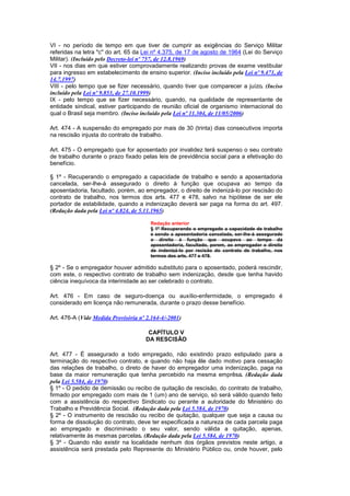 VI - no período de tempo em que tiver de cumprir as exigências do Serviço Militar
referidas na letra "c" do art. 65 da Lei nº 4.375, de 17 de agosto de 1964 (Lei do Serviço
Militar). (Incluído pelo Decreto-lei nº 757, de 12.8.1969)
VII - nos dias em que estiver comprovadamente realizando provas de exame vestibular
para ingresso em estabelecimento de ensino superior. (Inciso incluído pela Lei nº 9.471, de
14.7.1997)
VIII - pelo tempo que se fizer necessário, quando tiver que comparecer a juízo. (Inciso
incluído pela Lei nº 9.853, de 27.10.1999)
IX - pelo tempo que se fizer necessário, quando, na qualidade de representante de
entidade sindical, estiver participando de reunião oficial de organismo internacional do
qual o Brasil seja membro. (Inciso incluído pela Lei nº 11.304, de 11/05/2006)

Art. 474 - A suspensão do empregado por mais de 30 (trinta) dias consecutivos importa
na rescisão injusta do contrato de trabalho.

Art. 475 - O empregado que for aposentado por invalidez terá suspenso o seu contrato
de trabalho durante o prazo fixado pelas leis de previdência social para a efetivação do
benefício.

§ 1º - Recuperando o empregado a capacidade de trabalho e sendo a aposentadoria
cancelada, ser-lhe-á assegurado o direito à função que ocupava ao tempo da
aposentadoria, facultado, porém, ao empregador, o direito de indenizá-lo por rescisão do
contrato de trabalho, nos termos dos arts. 477 e 478, salvo na hipótese de ser ele
portador de estabilidade, quando a indenização deverá ser paga na forma do art. 497.
(Redação dada pela Lei nº 4.824, de 5.11.1965)

                                       Redação anterior
                                       § 1º Recuperando o empregado a capacidade de trabalho
                                       e sendo a aposentadoria cancelada, ser-lhe-á assegurado
                                       o direito à função que ocupava ao tempo da
                                       aposentadoria, facultado, porem, ao empregador o direito
                                       de indenizá-lo por recisão do contrato de trabalho, nos
                                       termos dos arts. 477 e 478.

§ 2º - Se o empregador houver admitido substituto para o aposentado, poderá rescindir,
com este, o respectivo contrato de trabalho sem indenização, desde que tenha havido
ciência inequívoca da interinidade ao ser celebrado o contrato.

Art. 476 - Em caso de seguro-doença ou auxílio-enfermidade, o empregado é
considerado em licença não remunerada, durante o prazo desse benefício.

Art. 476-A (Vide Medida Provisória nº 2.164-4/-2001)

                                       CAPÍTULO V
                                      DA RESCISÃO

Art. 477 - É assegurado a todo empregado, não existindo prazo estipulado para a
terminação do respectivo contrato, e quando não haja êle dado motivo para cessação
das relações de trabalho, o direto de haver do empregador uma indenização, paga na
base da maior remuneração que tenha percebido na mesma emprêsa. (Redação dada
pela Lei 5.584, de 1970)
§ 1º - O pedido de demissão ou recibo de quitação de rescisão, do contrato de trabalho,
firmado por empregado com mais de 1 (um) ano de serviço, só será válido quando feito
com a assistência do respectivo Sindicato ou perante a autoridade do Ministério do
Trabalho e Previdência Social. (Redação dada pela Lei 5.584, de 1970)
§ 2º - O instrumento de rescisão ou recibo de quitação, qualquer que seja a causa ou
forma de dissolução do contrato, deve ter especificada a natureza de cada parcela paga
ao empregado e discriminado o seu valor, sendo válida a quitação, apenas,
relativamente às mesmas parcelas. (Redação dada pela Lei 5.584, de 1970)
§ 3º - Quando não existir na localidade nenhum dos órgãos previstos neste artigo, a
assistência será prestada pelo Represente do Ministério Público ou, onde houver, pelo
 