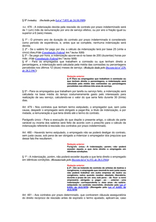 § 9º (vetado).   (Incluído pela Lei nº 7.855, de 24.10.1989)

Art. 478 - A indenização devida pela rescisão de contrato por prazo indeterminado será
de 1 (um) mês de remuneração por ano de serviço efetivo, ou por ano e fração igual ou
superior a 6 (seis) meses.

§ 1º - O primeiro ano de duração do contrato por prazo indeterminado é considerado
como período de experiência, e, antes que se complete, nenhuma indenização será
devida.
§ 2º - Se o salário for pago por dia, o cálculo da indenização terá por base 25 (vinte e
cinco) dias.(Vide Constituição Federal Art.7 inciso XIII)
§ 3º - Se pago por hora, a indenização apurar-se-á na base de 200 (duzentas) horas por
mês. (Vide Constituição FederalArt.7 inciso XIII)
§ 4º - Para os empregados que trabalhem a comissão ou que tenham direito a
percentagens, a indenização será calculada pela média das comissões ou percentagens
percebidas nos últimos 12 (doze) meses de serviço. (Redação dada pelo Decreto-lei nº 229,
de 28.2.1967)

                                          Redação anterior
                                          § 4º Para os empregados que trabalhem à comissão ou
                                          que tenham direito a percentagens, a indenização será
                                          calculada pela média das comissões ou percentagens
                                          percebidas nos últimos três anos de serviço.

§ 5º - Para os empregados que trabalhem por tarefa ou serviço feito, a indenização será
calculada na base média do tempo costumeiramente gasto pelo interessado para
realização de seu serviço, calculando-se o valor do que seria feito durante 30 (trinta)
dias.

Art. 479 - Nos contratos que tenham termo estipulado, o empregador que, sem justa
causa, despedir o empregado será obrigado a pagar-lhe, a titulo de indenização, e por
metade, a remuneração a que teria direito até o termo do contrato.

Parágrafo único - Para a execução do que dispõe o presente artigo, o cálculo da parte
variável ou incerta dos salários será feito de acordo com o prescrito para o cálculo da
indenização referente à rescisão dos contratos por prazo indeterminado.

Art. 480 - Havendo termo estipulado, o empregado não se poderá desligar do contrato,
sem justa causa, sob pena de ser obrigado a indenizar o empregador dos prejuízos que
desse fato lhe resultarem.

                                          Redação anterior
                                          Parágrafo único. A indenização, porem, não poderá
                                          exceder àquela a que teria direito o empregado em
                                          idênticas condições.

§ 1º - A indenização, porém, não poderá exceder àquela a que teria direito o empregado
em idênticas condições. (Renumerado pelo Decreto-lei nº 6.353, de 20.3.1944)

                                          Redação anterior
                                          § 2º - Em se tratando de contrato de artistas de teatros e
                                          congêneres, o empregado que rescindí-lo sem justa causa
                                          não poderá trabalhar em outra empresa de teatro ou
                                          congênere, salvo quando receber atestado liberatório,
                                          durante o prazo de um ano, sob pena de ficar o novo
                                          empresário obrigado a pagar ao             anterior uma
                                          indenização correspondente a dois anos do salário
                                          estipulado no contrato rescindido. (Incluído pela Lei nº
                                          6.533, de 24.5.1978) (Revogado pela Lei nº 6.533, de
                                          24.5.1978)

Art. 481 - Aos contratos por prazo determinado, que contiverem cláusula asseguratória
do direito recíproco de rescisão antes de expirado o termo ajustado, aplicam-se, caso
 
