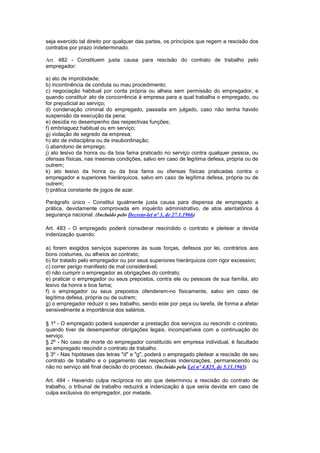 seja exercido tal direito por qualquer das partes, os princípios que regem a rescisão dos
contratos por prazo indeterminado.

Art. 482 - Constituem justa causa para rescisão do contrato de trabalho pelo
empregador:

a) ato de improbidade;
b) incontinência de conduta ou mau procedimento;
c) negociação habitual por conta própria ou alheia sem permissão do empregador, e
quando constituir ato de concorrência à empresa para a qual trabalha o empregado, ou
for prejudicial ao serviço;
d) condenação criminal do empregado, passada em julgado, caso não tenha havido
suspensão da execução da pena;
e) desídia no desempenho das respectivas funções;
f) embriaguez habitual ou em serviço;
g) violação de segredo da empresa;
h) ato de indisciplina ou de insubordinação;
i) abandono de emprego;
j) ato lesivo da honra ou da boa fama praticado no serviço contra qualquer pessoa, ou
ofensas físicas, nas mesmas condições, salvo em caso de legítima defesa, própria ou de
outrem;
k) ato lesivo da honra ou da boa fama ou ofensas físicas praticadas contra o
empregador e superiores hierárquicos, salvo em caso de legítima defesa, própria ou de
outrem;
l) prática constante de jogos de azar.

Parágrafo único - Constitui igualmente justa causa para dispensa de empregado a
prática, devidamente comprovada em inquérito administrativo, de atos atentatórios à
segurança nacional. (Incluído pelo Decreto-lei nº 3, de 27.1.1966)

Art. 483 - O empregado poderá considerar rescindido o contrato e pleitear a devida
indenização quando:

a) forem exigidos serviços superiores às suas forças, defesos por lei, contrários aos
bons costumes, ou alheios ao contrato;
b) for tratado pelo empregador ou por seus superiores hierárquicos com rigor excessivo;
c) correr perigo manifesto de mal considerável;
d) não cumprir o empregador as obrigações do contrato;
e) praticar o empregador ou seus prepostos, contra ele ou pessoas de sua família, ato
lesivo da honra e boa fama;
f) o empregador ou seus prepostos ofenderem-no fisicamente, salvo em caso de
legítima defesa, própria ou de outrem;
g) o empregador reduzir o seu trabalho, sendo este por peça ou tarefa, de forma a afetar
sensivelmente a importância dos salários.

§ 1º - O empregado poderá suspender a prestação dos serviços ou rescindir o contrato,
quando tiver de desempenhar obrigações legais, incompatíveis com a continuação do
serviço.
§ 2º - No caso de morte do empregador constituído em empresa individual, é facultado
ao empregado rescindir o contrato de trabalho.
§ 3º - Nas hipóteses das letras "d" e "g", poderá o empregado pleitear a rescisão de seu
contrato de trabalho e o pagamento das respectivas indenizações, permanecendo ou
não no serviço até final decisão do processo. (Incluído pela Lei nº 4.825, de 5.11.1965)

Art. 484 - Havendo culpa recíproca no ato que determinou a rescisão do contrato de
trabalho, o tribunal de trabalho reduzirá a indenização à que seria devida em caso de
culpa exclusiva do empregador, por metade.
 