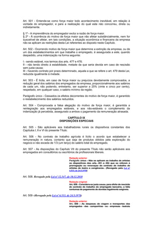 Art. 501 - Entende-se como força maior todo acontecimento inevitável, em relação à
vontade do empregador, e para a realização do qual este não concorreu, direta ou
indiretamente.

§ 1º - A imprevidência do empregador exclui a razão de força maior.
§ 2º - À ocorrência do motivo de força maior que não afetar substâncialmente, nem for
suscetível de afetar, em tais condições, a situação econômica e financeira da empresa
não se aplicam as restrições desta Lei referentes ao disposto neste Capítulo.

Art. 502 - Ocorrendo motivo de força maior que determine a extinção da empresa, ou de
um dos estabelecimentos em que trabalhe o empregado, é assegurada a este, quando
despedido, uma indenização na forma seguinte:

I - sendo estável, nos termos dos arts. 477 e 478;
II - não tendo direito à estabilidade, metade da que seria devida em caso de rescisão
sem justa causa;
III - havendo contrato por prazo determinado, aquela a que se refere o art. 479 desta Lei,
reduzida igualmente à metade.

Art. 503 - É lícita, em caso de força maior ou prejuízos devidamente comprovados, a
redução geral dos salários dos empregados da empresa, proporcionalmente aos salários
de cada um, não podendo, entretanto, ser superior a 25% (vinte e cinco por cento),
respeitado, em qualquer caso, o salário mínimo da região.

Parágrafo único - Cessados os efeitos decorrentes do motivo de força maior, é garantido
o restabelecimento dos salários reduzidos.

Art. 504 - Comprovada a falsa alegação do motivo de força maior, é garantida a
reintegração aos empregados estáveis, e aos não-estáveis o complemento da
indenização já percebida, assegurado a ambos o pagamento da remuneração atrasada.

                                     CAPÍTULO IX
                                DISPOSIÇÕES ESPECIAIS

Art. 505 - São aplicáveis aos trabalhadores rurais os dispositivos constantes dos
Capítulos l, lI e VI do presente Título.

Art. 506 - No contrato de trabalho agrícola é lícito o acordo que estabelecer a
remuneração in natura, contanto que seja de produtos obtidos pela exploração do
negócio e não exceda de 1/3 (um terço) do salário total do empregado.

Art. 507 - As disposições do Capítulo VII do presente Título não serão aplicáveis aos
empregados em consultórios ou escritórios de profissionais liberais.

                                        Redação anterior
                                        Parágrafo único - Não se aplicam ao trabalho de artistas
                                        os dispositivos dos arts. 451 e 452 que se referem à
                                        prorrogação ou renovaçao do contrato de trabalho de
                                        artistas de teatro e congêneres. (Revogado pela Lei nº
                                        6.533, de 24.5.1978)

Art. 508. Revogado pela Lei nº 12.347, de 10.12.2010
                                        Redação original:
                                        Art. 508 - Considera-se justa causa, para efeito de rescisão
                                        de contrato de trabalho do empregado bancário, a falta
                                        contumaz de pagamento de dúvidas legalmente exigíveis.

Art. 509 -(Revogado pela Lei nº 6.533, de 24.5.1978)

                                        Redação anterior
                                        Art. 509 - As despesas de viagem e transportes dos
                                        empregados das companhias ou empresas teatrais
 
