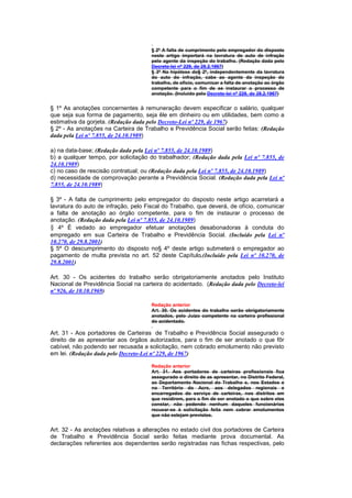 § 2º A falta de cumprimento pelo empregador do disposto
                                      neste artigo importará na lavratura de auto de infração
                                      pelo agente da inspeção do trabalho. (Redação dada pelo
                                      Decreto-lei nº 229, de 28.2.1967)
                                      § 3º Na hipótese do§ 2º, independentemente da lavratura
                                      do auto do infração, cabe ao agente da inspeção do
                                      trabalho, de ofício, comunicar a falta de anotação ao órgão
                                      competente para o fim de se instaurar o processo de
                                      anotação. (Incluído pelo Decreto-lei nº 229, de 28.2.1967)


§ 1º As anotações concernentes à remuneração devem especificar o salário, qualquer
que seja sua forma de pagamento, seja êle em dinheiro ou em utilidades, bem como a
estimativa da gorjeta. (Redação dada pelo Decreto-Lei nº 229, de 1967)
§ 2º - As anotações na Carteira de Trabalho e Previdência Social serão feitas: (Redação
dada pela Lei nº 7.855, de 24.10.1989)

a) na data-base; (Redação dada pela Lei nº 7.855, de 24.10.1989)
b) a qualquer tempo, por solicitação do trabalhador; (Redação dada pela Lei nº 7.855, de
24.10.1989)
c) no caso de rescisão contratual; ou (Redação dada pela Lei nº 7.855, de 24.10.1989)
d) necessidade de comprovação perante a Previdência Social. (Redação dada pela Lei nº
7.855, de 24.10.1989)

§ 3º - A falta de cumprimento pelo empregador do disposto neste artigo acarretará a
lavratura do auto de infração, pelo Fiscal do Trabalho, que deverá, de ofício, comunicar
a falta de anotação ao órgão competente, para o fim de instaurar o processo de
anotação. (Redação dada pela Lei nº 7.855, de 24.10.1989)
§ 4º É vedado ao empregador efetuar anotações desabonadoras à conduta do
empregado em sua Carteira de Trabalho e Previdência Social. (Incluído pela Lei nº
10.270, de 29.8.2001)
§ 5º O descumprimento do disposto no§ 4º deste artigo submeterá o empregador ao
pagamento de multa prevista no art. 52 deste Capítulo.(Incluído pela Lei nº 10.270, de
29.8.2001)

Art. 30 - Os acidentes do trabalho serão obrigatoriamente anotados pelo Instituto
Nacional de Previdência Social na carteira do acidentado. (Redação dada pelo Decreto-lei
nº 926, de 10.10.1969)

                                      Redação anterior
                                      Art. 30. Os acidentes do trabalho serão obrigatoriamente
                                      anotados, pelo Juízo competente na carteira profissional
                                      do acidentado.

Art. 31 - Aos portadores de Carteiras de Trabalho e Previdência Social assegurado o
direito de as apresentar aos órgãos autorizados, para o fim de ser anotado o que fôr
cabível, não podendo ser recusada a solicitação, nem cobrado emolumento não previsto
em lei. (Redação dada pelo Decreto-Lei nº 229, de 1967)

                                      Redação anterior
                                      Art. 31. Aos portadores de carteiras profissionais fica
                                      assegurado o direito de as apresentar, no Distrito Federal,
                                      ao Departamento Nacional do Trabalho e, nos Estados e
                                      no Território do Acre, aos delegados regionais e
                                      encarregados do serviço de carteiras, nos distritos em
                                      que residirem, para o fim de ser anotado o que sobre eles
                                      constar, não podendo nenhum daqueles funcionários
                                      recusar-se à solicitação feita nem cobrar emolumentos
                                      que não estejam previstos.


Art. 32 - As anotações relativas a alterações no estado civil dos portadores de Carteira
de Trabalho e Previdência Social serão feitas mediante prova documental. As
declarações referentes aos dependentes serão registradas nas fichas respectivas, pelo
 
