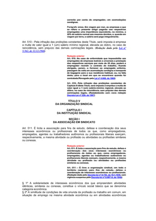 correrão por conta do empregador, em acomodações
                                     condignas.

                                     Parágrafo único. Em viagem por mar, as empresas a que
                                     se refere o presente artigo pagarão aos respectivos
                                     empregados uma importância equivalente, no mínimo, a
                                     20% do salário normal aos mesmos devidos, e, quando em
                                     viagem por terra, o salário será pago integralmente.

Art. 510 - Pela infração das proibições constantes deste Título, será imposta à empresa
a multa de valor igual a 1 (um) salário mínimo regional, elevada ao dobro, no caso de
reincidência, sem prejuízo das demais cominações legais. (Redação dada pela Lei nº
5.562, de 12.12.1968)
                                     Redação anterior
                                     Art. 510. No caso de enfermidade que impossibilite aos
                                     empregados de empresas teatrais e circenses a prestação
                                     dos respectivos serviços por mais de 30 dias, poderá o
                                     empregador recindir o contrato de trabalho, ficando
                                     obrigado, porem, a fornecer ao empregado enfermo,
                                     passagem de volta em acomodação condigna e transporte
                                     de bagagens para a sua residência habitual, ou, na falta
                                     desta, para o local em que se encontrava quando foi
                                     contratado(Revogado pela Lei nº 4.668, de 1965)

                                     Art. 510. Pela infração das proibições constantes do
                                     Capítulo II dêste Título, será imposta à emprêsa a multa de
                                     valor igual a 1 (um) salário-mínimo regional, elevada ao
                                     dôbro, no caso de reincidência, sem prejuízo das demais
                                     cominações legais. (Restabelecido com nova redação
                                     Decreto-Lei nº 229, de 1967)

                                  TÍTULO V
                           DA ORGANIZAÇÃO SINDICAL

                                    CAPÍTULO I
                             DA INSTITUIÇÃO SINDICAL

                                   SEÇÃO I
                         DA ASSOCIAÇÃO EM SINDICATO

Art. 511. É lícita a associação para fins de estudo, defesa e coordenação dos seus
interesses econômicos ou profissionais de todos os que, como empregadores,
empregados, agentes ou trabalhadores autônomos ou profissionais liberais exerçam,
respectivamente, a mesma atividade ou profissão ou atividades ou profissões similares
ou conexas.

                                     Redação anterior
                                     Art. 511. É lícita a associação para fins de estudo, defesa e
                                     coordenação dos seus interesses econômicos ou
                                     profissionais de todos os que, como empregadores,
                                     empregados, agentes ou trabalhadores autônomos ou
                                     profissionais liberais exerçam, respectivamente, a mesma
                                     atividade ou profissão ou atividades ou profissões
                                     similares ou conexas.

                                     Art. 511 - É livre a organização sindical, em todo o
                                     território nacional, para fins de estudo, defesa e
                                     coordenação de interesses econômicos ou profissionais.
                                     (Redação dada pelo Decreto-lei nº 8.740, de 19.1.1946, com
                                     vigência suspensa pelo Decreto-lei nº 8.987-A, de 1946)

§ 1º A solidariedade de interesses econômicos dos que empreendem atividades
idênticas, similares ou conexas, constitue o vínculo social básico que se denomina
categoria econômica.
§ 2º A similitude de condições de vida oriunda da profissão ou trabalho em comum, em
situação de emprego na mesma atividade econômica ou em atividades econômicas
 