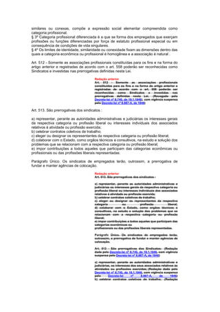 similares ou conexas, compõe a expressão social elementar compreendida como
categoria profissional.
§ 3º Categoria profissional diferenciada é a que se forma dos empregados que exerçam
profissões ou funções diferenciadas por força de estatuto profissional especial ou em
consequência de condições de vida singulares.
§ 4º Os limites de identidade, similaridade ou conexidade fixam as dimensões dentro das
quais a categoria econômica ou profissional é homogênea e a associação é natural .

Art. 512 - Somente as associações profissionais constituídas para os fins e na forma do
artigo anterior e registradas de acordo com o art. 558 poderão ser reconhecidas como
Sindicatos e investidas nas prerrogativas definidas nesta Lei.

                                       Redação anterior
                                       Art. 512 - Somente as associações profissionais
                                       constituídas para os fins e na forma do artigo anterior e
                                       registradas de acordo com o art. 558 poderão ser
                                       reconhecidas como Sindicatos e investidas nas
                                       prerrogativas definidas nesta Lei. (Revogado pelo
                                       Decreto-lei nº 8.740, de 19.1.1946), com vigência suspensa
                                       pelo Decreto-lei nº 8.987-A, de 1946)

Art. 513. São prerrogativas dos sindicatos :

a) representar, perante as autoridades administrativas e judiciárias os interesses gerais
da respectiva categoria ou profissão liberal ou interesses individuais dos associados
relativos á atividade ou profissão exercida;
b) celebrar contratos coletivos de trabalho;
c) eleger ou designar os representantes da respectiva categaria ou profissão liberal;
d) colaborar com o Estado, como orgãos técnicos e consultivos, na estudo e solução dos
problemas que se relacionam com a respectiva categoria ou profissão liberal;
e) impor contribuições a todos aqueles que participam das categorias econômicas ou
profissionais ou das profissões liberais representadas.

Parágrafo Único. Os sindicatos de empregados terão, outrossim, a prerrogativa de
fundar e manter agências de colocação.

                                       Redação anterior
                                       Art. 513. São prerrogativas dos sindicatos :

                                       a) representar, perante as autoridades administrativas e
                                       judiciárias os interesses gerais da respectiva categoria ou
                                       profissão liberal ou interesses individuais dos associados
                                       relativos á atividade ou profissão exercida;
                                       b) celebrar contratos coletivos de trabalho;
                                       c) eleger ou designar os representantes da respectiva
                                       categaria            ou          profissão          liberal;
                                       d) colaborar com o Estado, como orgãos técnicos e
                                       consultivos, na estudo e solução dos problemas que se
                                       relacionam com a respectiva categoria ou profissão
                                       liberal;
                                       e) impor contribuições a todos aqueles que participam das
                                       categorias econômicas ou
                                       profissionais ou das profissões liberais representadas.

                                       Parágrafo Único. Os sindicatos de empregados terão,
                                       outrossim, a prerrogativa de fundar e manter agências de
                                       colocação.

                                       Art. 513 - São prerrogativas dos Sindicatos: (Redação
                                       dada pelo Decreto-lei nº 8.740, de 19.1.1946, com vigência
                                       suspensa pelo Decreto-lei nº 8.987-A, de 1946)

                                       a) representar, perante as autoridades administrativas e
                                       judiciárias, os interesses dos seus associados relativos às
                                       atividades ou profissões exercidas; (Redação dada pelo
                                       Decreto-lei nº 8.740, de 19.1.1946, com vigência suspensa
                                       pelo      Decreto-lei      nº    8.987-A,    de       1946)
                                       b) celebrar contratos coletivos de trabalho; (Redação
 