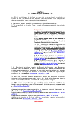 SEÇÃO III
                            DA ADMINISTRAÇÃO DO SINDICATO

Art. 522. A administração do sindicato será exercida por uma diretoria constituída no
máximo de sete e no mínimo de três membros e de um Conselho Fiscal composto de
três membros, eleitos esses órgãos pela Assembléia Geral.

§ 1º A diretoria elegerá, dentre os seus membros, o presidente do sindicato.
§ 2º A competência do Conselho Fiscal é limitada à fiscalização da gestão financeira do
sindicato.

                                      Redação anterior
                                      Art. 522. A administração do sindicato será exercida por
                                      uma diretoria constituída no máximo de sete e no mínimo
                                      de três membros e de um Conselho Fiscal composto de
                                      três membros, eleitos esses órgãos pela Assembléia
                                      Geral.

                                      § 1º A diretoria elegerá, dentre os seus membros, o
                                      presidente do sindicato.
                                      § 2º A competência do Conselho Fiscal é limitada à
                                      fiscalização da gestão financeira do sindicato.

                                      Art. 522 - A administração do Sindicato será exercida por
                                      uma diretoria constituída, no máximo, de 7 (sete) e, no
                                      mínimo, de 3 (três) membros e de um Conselho Fiscal
                                      composto de 3 (três) membros, eleitos esses órgãos pela
                                      Assembléia Geral, com designação direta dos respectivos
                                      cargos. (Redação dada pelo Decreto-lei nº 8.740, de
                                      19.1.1946, com vigência suspensa pelo Decreto-lei nº
                                      8.987-A, de 1946)

                                      § 1º - A diretoria elegerá, dentre os seus membros, o
                                      Presidente do Sindicato. (Revogado pelo Decreto-lei nº
                                      8.740, de 19.1.1946 com vigência suspensa pelo Decreto-
                                      lei nº 8.987-A, de 1946)
                                      § 2º A competência do Conselho Fiscal é limitada à
                                      fiscalização da gestão financeira do Sindicato. (Redação
                                      dada pelo Decreto-lei nº 8.740, de 19.1.1946, com vigência
                                      suspensa pelo Decreto-lei nº 8.987-A, de 1946)

§ 3º - Constituirão atribuição exclusiva da Diretoria do Sindicato e dos Delegados
Sindicais, a que se refere o art. 523, a representação e a defesa dos interesses da
entidade perante os poderes públicos e as empresas, salvo mandatário com poderes
outorgados por procuração da Diretoria, ou associado investido em representação
prevista em lei. (Incluído pelo Decreto-lei nº 9.502, de 23.7.1946)

Art. 523 - Os Delegados Sindicais destinados à direção das delegacias ou seções
instituídas na forma estabelecida no§ 2º do art. 517 serão designados pela diretoria
dentre os associados radicados no território da correspondente delegacia.

Art. 524 - Serão sempre tomadas por escrutínio secreto, na forma estatutária, as
deliberações da Assembléia Geral concernentes aos seguintes assuntos: (Redação dada
pela Lei nº 2.693, de 23.12.1955)

a) eleição de associado para representação da respectiva categoria prevista em lei;
(Redação dada pelo Decreto-lei nº 9.502, de 23.7.1946)
b) tomada e aprovação de contas da diretoria;(Redação dada pelo Decreto-lei nº 9.502, de
23.7.1946)
c) aplicação do patrimônio; (Redação dada pelo Decreto-lei nº 9.502, de 23.7.1946)
d) julgamento dos atos da Diretoria, relativos a penalidades impostas a associados;
(Redação dada pelo Decreto-lei nº 9.502, de 23.7.1946)

                                      Redação anterior
 