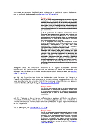 funcionário encarregado da identificação profissional, a pedido do próprio declarante,
que as assinará. (Redação dada pelo Decreto-Lei nº 229, de 1967)

                                         Redação anterior
                                         Art. 32. As notas relativas a alterações no estado civil dos
                                         possuidores de carteiras profissionais, serão feitas
                                         mediante prova documental, e as declarações referentes
                                         aos seus beneficiários, ou pessoas cuja subsistência
                                         esteje a seu cargo ou quaisquer outras, deverão ser feitas
                                         nas fichas respectivas, pelo funcionário encarregado da
                                         identificação profissional, a pedido do própria declarante
                                         que as assinará.

                                         § 1º Os portadores de carteiras profissionais devem
                                         comunicar ao Departamento Nacional do Trabalho, no
                                         Distrito Federal, às Delegacias Regionais e às repartições
                                         autorizadas por lei, nos Estados, todas as anotações que
                                         lhe sejam feitas, na forma da lei, utilizando-se para isso
                                         dos impressos apensos às mesmas.
                                         § 2º As anotações nas fichas de qualificação e nas
                                         carteiras profissionais serão feitas seguidamente, sem
                                         abreviaturas,    ressalvando-se,   no     fim   de    cada
                                         assentamento, emendas, entrelinhas, e quaisquer
                                         circunstâncias que possam ocasionar dúvidas.
                                         § 3º A averbação de notas que desabonem a conduta do
                                         possuidor de carteira, será feita somente na ficha
                                         respectiva, por funcionário do Departamento Nacional do
                                         Trabalho, das Delegacias Regionais do Ministério do
                                         Trabalho, Indústria e Comércio ou das repartições
                                         estaduais a isso autorizadas por convênio, e mediante
                                         sentença transitada em julgado condenatória do
                                         empregado pela Justiça do Trabalho, pela Justiça Comum,
                                         ou pelo Tribunal de Segurança Nacional, devendo ser
                                         enviada a cópia da averbação ao Departamento Nacional
                                         do Trabalho.


Parágrafo único. As Delegacias Regionais e os órgãos autorizados deverão
comunicação ao Departamento Nacional de Mão-de-Obra todas as alterações que
anotarem nas Carteiras de Trabalho e Previdência Social. (Redação dada pelo Decreto-
Lei nº 229, de 1967)

Art. 33 - As Anotações nas fichas de declaração e nas Carteiras de Trabalho e
Previdência Social serão feitas seguramente sem abreviaturas, ressalvando-se no fim de
cada assentamento as emendas. Entrelinhas quaisquer circunstâncias que possam
ocasionar dúvidas. (Redação dada pelo Decreto-Lei nº 229, de 1967)

                                         Redação anterior
                                         Art. 33. Os escrivães de paz ou os encarregados dos
                                         assentamentos do registo civil, não poderão receber mais
                                         de cinquenta centavos a título de custas, por processo ou
                                         anotação de que, na forma do artigo anterior, tenham sido
                                         incumbidos.


Art. 34 - Tratando-se de serviço de profissionais de qualquer atividade, exercido por
empreitada individual ou coletiva, com ou sem fiscalização da outra parte contratante, a
carteira será anotada pelo respectivo sindicato profissional ou pelo representante legal
de sua cooperativa.

Art. 35 -(Revogado pela Lei nº 6.533, de 24.5.1978)
                                         Redação anterior
                                         Art. 35. Os bailarinas, músicos e artistas de teatros, circos
                                         e variedades, teem direito è carteira profissional, cujas
                                         anotações serão feitas pelos estabelecimentos, empresas
                                         ou instituição onde prestam seus serviços, quando
                                         diretamente contratados por alguma dessas entidadas,
                                         desde que se estipule em mais de sete dias o prazo de
                                         contrato, o qual deverá constar da carteira. (Vide Decreto-
                                         Lei nº 926, de 1969)
 
