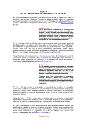 SEÇÃO V
          DAS RECLAMAÇÕES POR FALTA OU RECUSA DE ANOTAÇÃO

Art. 36 - Recusando-se a emprêsa fazer às anotações a que se refere o art. 29 ou a
devolver a Carteira de Trabalho e Previdência Social recebida, poderá o empregado
comparecer, pessoalmente ou intermédio de seu sindicato perante a Delegacia Regional
ou órgão autorizado, para apresentar reclamação. (Redação dada pelo Decreto-Lei nº 229,
de 1967)

                                      Redação anterior
                                      Art. 36. Recusando-se o empregador ou empresa a fazer
                                      as devidas anotações a que se refere o art. 29 ou a
                                      devolver a carteira recebida, deverá o empregado, dentro
                                      de dez dias, comparecer pessoalmente, ou por intermédio
                                      do Sindicato respectivo, perante o Departamento Nacional
                                      do Trabalho, no Distrito Federal, ou Delegacias Regionais
                                      e repartições estaduais, em virtude de lei, nos Estados e
                                      no Território do Acre, para apresentar reclamação.


Art. 37 - No caso do art. 36, lavrado o têrmo de reclamação, determinar-se-á a realizarão
de diligência para instrução do feito, observado, se fôr o caso o disposto no§ 2º do art.
29, notificando-se posteriormente o reclamado por carta registrada, caso persista a
recusa, para que, em dia e hora prèviamente designados, venha prestar
esclarecimentos ou efetuar as devidas anotações na Carteira de Trabalho e Previdência
Social ou sua entrega. (Redação dada pelo Decreto-Lei nº 229, de 1967)

Parágrafo único. Não comparecendo o reclamado, lavrar-se-á têrmo de ausência, sendo
considerado revel e confesso sôbre os têrmos da reclamação feita, devendo as
anotações serem efetuadas por despacho da autoridade que tenha processado a
reclamação. (Redação dada pelo Decreto-Lei nº 229, de 1967)

                                      Redação anterior
                                      Art. 37. Lavrado o termo da reclamação, o funcionário
                                      encarregado notificará, por telegrama ou carta registada,
                                      aquele ou aqueles, sobre que pesar a acusação do
                                      empregado reclamante, para que, em dia e hora
                                      previamente designados, venham prestar esclarecimentos
                                      e efetuar a legalização da carteira ou sua entrega.

                                      Parágrafo único. Não comparecendo o empregador
                                      acusado, lavrar-se-á termo de ausência, sendo
                                      considerado revel e confesso sobre os termos da
                                      reclamação feita, devendo as anotações ser efetuadas por
                                      despacho da autoridade perante a qual foi apresentada a
                                      reclamação.


Art. 38 - Comparecendo o empregador e recusando-se a fazer as anotações
reclamadas, será lavrado um termo de comparecimento, que deverá conter, entre outras
indicações, o lugar, o dia e hora de sua lavratura, o nome e a residência do empregador,
assegurando-se-lhe o prazo de 48 (quarenta e oito) horas, a contar do termo, para
apresentar defesa.

Parágrafo único - Findo o prazo para a defesa, subirá o processo à autoridade
administrativa de primeira instância, para se ordenarem diligências, que completem a
instrução do feito, ou para julgamento, se o caso estiver suficientemente esclarecido.

Art. 39 - Verificando-se que as alegações feitas pelo reclamado versam sôbre a não
existência de relação de emprêgo ou sendo impossível verificar essa condição pelos
meios administrativos, será o processo encaminhado a Justiça do Trabalho ficando,
nesse caso, sobrestado o julgamento do auto de infração que houver sido
lavrado. (Redação dada pelo Decreto-Lei nº 229, de 1967)

                                      Redação anterior
 