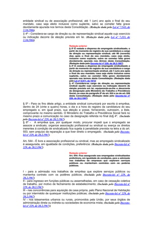 entidade sindical ou de associação profissional, até 1 (um) ano após o final do seu
mandato, caso seja eleito inclusive como suplente, salvo se cometer falta grave
devidamente apurada nos termos desta Consolidação. (Redação dada pela Lei nº 7.543, de
2.10.1986)
§ 4º - Considera-se cargo de direção ou de representação sindical aquele cujo exercício
ou indicação decorre de eleição prevista em lei. (Redação dada pela Lei nº 7.223, de
2.10.1984)

                                       Redação anterior
                                       § 3º É vedada a dispensa do empregado sindicalizado, a
                                       partir do momento do registro de sua candidatura a cargo
                                       de direção ou representação sindical, até 90 (noventa)
                                       dias após o final do seu mandato, caso seja eleito,
                                       inclusive como suplente, salvo se cometer falta grave
                                       devidamente apurada nos têrmos desta Consolidação.
                                       (Redação dada pelo Decreto-lei nº 229, de 28.2.1967)
                                       § 3º É vedada a dispensa do empregado sindicalizado a
                                       partir do momento do registro de sua candidatura a cargo
                                       de direção ou representação sindical, até 1 (um) ano após
                                       o final do seu mandato, caso seja eleito inclusive como
                                       suplente, salvo se cometer falta grave devidamente
                                       apurada nos termos desta Consolidação. (Redação dada
                                       pela Lei nº 5.911, de 1973)
                                       § 4º Considera-se cargo de direção ou representação
                                       sindical aquêle cujo exercício ou indicação decorre de
                                       eleição prevista em lei, equiparando-se-lhe o decorrente
                                       da designação pelo Ministério do Trabalho e Previdência
                                       Social, no caso do parágrafo 5º do art. 524 e no do art. 528
                                       desta Consolidação. (Redação dada pelo Decreto-lei nº
                                       229, de 28.2.1967)

§ 5º - Para os fins dêste artigo, a entidade sindical comunicará por escrito à emprêsa,
dentro de 24 (vinte e quatro) horas, o dia e a hora do registro da candidatura do seu
empregado e, em igual prazo, sua eleição e posse, fornecendo, outrossim, a êste,
comprovante no mesmo sentido. O Ministério do Trabalho e Previdência Social fará no
mesmo prazo a comunicação no caso da designação referida no final do§ 4º. (Incluído
pelo Decreto-lei nº 229, de 28.2.1967)
§ 6º - A emprêsa que, por qualquer modo, procurar impedi que o empregado se
associe a sindicato, organize associação profissional ou sindical ou exerça os direitos
inerentes à condição de sindicalizado fica sujeita à penalidade prevista na letra a do art.
553, sem prejuízo da reparação a que tiver direito o empregado. (Incluído pelo Decreto-
lei nº 229, de 28.2.1967)

Art. 544 - É livre a associação profissional ou sindical, mas ao empregado sindicalizado
é assegurada, em igualdade de condições, preferência: (Redação dada pelo Decreto-lei nº
229, de 28.2.1967)

                                       Redação anterior
                                       Art. 544. Fica assegurado aos empregados sindicalizados
                                       preferência, em igualdade de condições, para a admissão
                                       nos trabalhos de empresas que explorem serviços
                                       públicos ou mantenham contratos com os poderes
                                       públicos.

I - para a admissão nos trabalhos de emprêsa que explore serviços públicos ou
mantenha contrato com os podêres públicos; (Incluído pelo Decreto-lei nº 229, de
28.2.1967)
II - para ingresso em funções públicas ou assemelhadas, em caso de cessação coletiva
de trabalho, por motivo de fechamento de estabelecimento; (Incluído pelo Decreto-lei nº
229, de 28.2.1967)
III - nas concorrências para aquisição de casa própria, pelo Plano Nacional de Habitação
ou por intermédio de quaisquer instituições públicas; (Incluído pelo Decreto-lei nº 229, de
28.2.1967)
IV - nos loteamentos urbanos ou rurais, promovidos pela União, por seus órgãos de
administração direta ou indireta ou sociedades de economia mista; (Incluído pelo Decreto-
lei nº 229, de 28.2.1967))
 