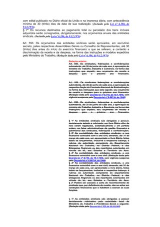 com edital publicado no Diário oficial da União e na imprensa diária, com antecedência
mínima de 30 (trinta) dias da data de sua realização. (Incluído pela Lei nº 6.386, de
9.12.1976)
§ 7º Os recursos destinados ao pagamento total ou parcelado dos bens imóveis
adquiridos serão consignados, obrigatoriamente, nos orçamentos anuais das entidades
sindicais. (Incluído pela Lei nº 6.386, de 9.12.1976)

Art. 550. Os orçamentos das entidades sindicais serão aprovados, em escrutínio
secreto, pelas respectivas Assembléias Gerais ou Conselho de Representantes, até 30
(trinta) dias antes do início do exercício financeiro a que se referem, e conterão a
discriminação da receita e da despesa, na forma das instruções e modelos expedidos
pelo Ministério do Trabalho. (Redação dada pela Lei nº 6.386, de 9.12.1976)

                                     Redação anterior
                                     Art. 550. Os sindicatos, federações e confederações
                                     submeterão, até 30 de junho de cada ano, à aprovação do
                                     ministro do Trabalho, Indústria e Comércio, na forma das
                                     instruções que expedir, seu orçamento de receita e
                                     despesa     para     o    próximo     ano      financeiro.



                                     Art. 550. Os sindicatos federações e confederações
                                     submeterão, até 30 de junho de cada ano, à aprovação da
                                     respectiva Seção da Comissão Nacional de Sindicalização,
                                     na forma das instruções que esta expedir, seu orçamento
                                     de receita e despesa para o próximo ano financeiro.
                                     (Redação dada pelo Decreto-lei nº 8.740, de 19.1.1946, com
                                     vigência suspensa pelo Decreto-lei nº 8.987-A, de 1946)

                                     Art. 550. Os sindicatos, federações e confederações
                                     submeterão, até 30 de junho de cada ano, à aprovação do
                                     ministro do Trabalho, Indústria e Comércio, na forma das
                                     instruções que expedir, seu orçamento de receita e
                                     despesa     para     o    próximo     ano      financeiro.


                                     § 1º As entidades sindicais são obrigadas a possuir,
                                     devidamente selado e rubricado, um livro Diário afim de
                                     nele serem registados, sistematicamente e em perfeita
                                     ordem, os fatos administrativos da gestão financeira e
                                     patrimonial dos sindicatos, federações e confederações.
                                     § 2º Na contabilidade das entidades sindicais, o ano
                                     financeiro coincidirá com o ano civil, devendo, até 31 de
                                     março de cada ano, ser apresentado o livro Diário, feitos
                                     todos os lançamentos, inclusive o respectivo balanço, à
                                     rubrica da autoridade competente do Departamento
                                     Nacional do Trabalho, no Distrito Federal, e das
                                     Delegacias Regionais ou das repartições autorizadas em
                                     virtude de lei, aos Estados e Território do Acre.
                                     § 2º Na contabilidade das entidades sindicais, o ano
                                     financeiro coincidirá com o ano civil. (Redação dada pelo
                                     Decreto-lei nº 8.740, de 19.1.1946, com vigência suspensa
                                     pelo Decreto-lei nº 8.987-A, de 1946)
                                     § 2º Na contabilidade das entidades sindicais, o ano
                                     financeiro coincidirá com o ano civil, devendo, até 31 de
                                     março de cada ano, ser apresentado o livro Diário, feitos
                                     todos os lançamentos, inclusive o respectivo balanço, à
                                     rubrica da autoridade competente do Departamento
                                     Nacional do Trabalho, no Distrito Federal, e das
                                     Delegacias Regionais ou das repartições autorizadas em
                                     virtude de lei, aos Estados e Território do Acre.
                                     § 3º Poderá ser cassada a carta de reconhecimento de
                                     sindicato que, por deficiência de receita, não se achar em
                                     condições financeiras que o habilitem a exercer as suas
                                     funções.



                                     § 1º As entidades sindicais são obrigadas a possuir
                                     devidamente rubricados pela autoridade local do
                                     Ministério do Trabalho e Previdência Social o seguinte:
                                     (Redação dada pelo Decreto-lei nº 925, de 10.10.1969)
 