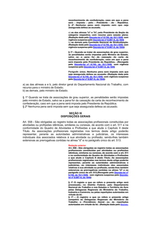 reconhecimento de confederação, caso em que a pena
                                      será   imposta    pelo   Presidente  da  República.
                                      § 2º Nenhuma pena será imposta sem que seja
                                      assegurada defesa ao acusado.

                                      a) as das alíneas "a" e "b", pelo Presidente da Seção da
                                      categoria respectiva, com recurso para sessão plena;
                                      (Redação dada pelo Decreto-lei nº 8.740, de 19.1.1946, com
                                      vigência suspensa pelo Decreto-lei nº 8.987-A, de 1946
                                      b) as demais pela Comissão Nacional de Sindicalização.
                                      (Redação dada pelo Decreto-lei nº 8.740, de 19.1.1946, com
                                      vigência suspensa pelo Decreto-lei nº 8.987-A, de 1946)

                                      § 1º - Quando se tratar de associações de grau superior,
                                      as penalidades serão impostas pelo Ministro de Estado,
                                      salvo se a pena for de cassação da carta de
                                      reconhecimento de confederação, caso em que a pena
                                      será imposta pelo Presidente da República. (Revogado
                                      pelo Decreto-lei nº 8.740, de 19.1.1946, com vigência
                                      suspensa pelo Decreto-lei nº 8.987-A, de 1946

                                      Parágrafo único. Nenhuma pena será imposta sem que
                                      seja assegurada defesa ao acusado. (Redação dada pelo
                                      Decreto-lei nº 8.740, de 19.1.1946, com vigência suspensa
                                      pelo Decreto-lei nº 8.987-A, de 1946)

a) as das alíneas a e b, pelo diretor geral do Departamento Nacional do Trabalho, com
recurso para o ministro de Estado;
b) as demais, pelo ministro de Estado.

§ 1º Quando se trata de associações de grau superior, as penalidades serão impostas
pelo ministro de Estado, salvo se a pena for da cassação da carta de reconhecimento de
confederação, caso em que a pena será imposta pelo Presidente da República.
§ 2º Nenhuma pena será imposta sem que seja assegurada defesa ao acusado.

                                    SEÇÃO IX
                               DISPOSIÇÕES GERAIS

Art. 558 - São obrigadas ao registro todas as associações profissionais constituídas por
atividades ou profissões idênticas, similares ou conexas, de acordo com o art. 511 e na
conformidade do Quadro de Atividades e Profissões a que alude o Capítulo II deste
Título. As associações profissionais registradas nos termos deste artigo poderão
representar, perante as autoridades administrativas e judiciárias, os interesses
individuais dos associados relativos à sua atividade ou profissão, sendo-lhes também
extensivas as prerrogativas contidas na alínea "d" e no parágrafo único do art. 513.
                                      Redação anterior
                                      Art. 558 - São obrigadas ao registro todas as associações
                                      profissionais constituídas por atividades ou profissões
                                      idênticas, similares ou conexas, de acordo com o art. 511
                                      e na conformidade do Quadro de Atividades e Profissões
                                      a que alude o Capítulo II deste Título. As associações
                                      profissionais registradas nos termos deste artigo poderão
                                      representar, perante as autoridades administrativas e
                                      judiciárias, os interesses individuais dos associados
                                      relativos à sua atividade ou profissão, sendo-lhes também
                                      extensivas as prerrogativas contidas na alínea "d" e no
                                      parágrafo único do art. 513.(Revogado pelo Decreto-lei nº
                                      8.740, de 19.1.1946, com vigência suspensa pelo Decreto-
                                      lei nº 8.987-A, de 1946)

                                      § 1º O registo a que se refere o presente artigo será
                                      processado, no Distrito Federal, pelo Departamento
                                      Nacional do Trabalho e nos Estados e Território do Acre
                                      pelas Delegacias Regionais do Ministério do Trabalho,
                                      Indústria e Comércio, ou pelas repartições autorizadas em
                                      virtude da lei.
                                      § 1º - O registro a que se refere o presente artigo
                                      competirá às Delegacias Regionais do Ministério do
                                      Trabalho e Previdência Social ou às repartições
                                      autorizadas em virtude da lei. (Redação dada pelo Decreto-
 
