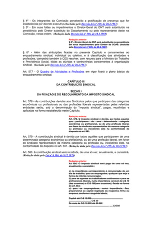 § 4º - Os integrantes da Comissão perceberão a gratificação de presença que for
estabelecida por decreto executivo.(Incluído pelo Decreto-lei nº 229, de 28.2.1967)
§ 5º - Em suas faltas ou impedimentos o Diretor-Geral do DNT será substituído na
presidência pelo Diretor substituto do Departamento ou pelo representante deste na
Comissão, nesta ordem. (Redação dada Decreto-lei nº 506, de 18.3.1969)

                                      Redação anterior
                                      § 5º - Diretor Geral do DNT será substituído na presidência
                                      em seus impedimentos pelo Diretor da DOAS. (Incluído
                                      pelo Decreto-Lei nº 229, de 28.2.1967)

§ 6º - Além das atribuições fixadas no presente Capítulo e concernentes ao
enquadramento sindical, individual ou coletivo, e à classificação das atividades e
profissões, competirá também à CES resolver, com recurso para o Ministro do Trabalho
e Previdência Social, tôdas as dúvidas e controvérsias concernentes à organização
sindical. (Incluído pelo Decreto-lei nº 229, de 28.2.1967)

Art. 577 - O Quadro de Atividades e Profissões em vigor fixará o plano básico do
enquadramento sindical.

                                  CAPÍTULO III
                            DA CONTRIBUIÇÃO SINDICAL

                                 SEÇÃO I
            DA FIXAÇÃO E DO RECOLHIMENTO DA IMPOSTO SINDICAL

Art. 578 - As contribuições devidas aos Sindicatos pelos que participem das categorias
econômicas ou profissionais ou das profissões liberais representadas pelas referidas
entidades serão, sob a denominação do "imposto sindical", pagas, recolhidas e
aplicadas na forma estabelecida neste Capítulo.

                                      Redação anterior
                                      Art. 579. O imposto sindical é devido, por todos aqueles
                                      que participarem de uma determinada categoria
                                      econômica ou profissional, ou de uma profissão liberal,
                                      em favor do sindicato representativo da mesma categoria
                                      ou profissão ou inexistindo este na conformidade do
                                      disposto no art. 581.

Art. 579 - A contribuição sindical é devida por todos aquêles que participarem de uma
determinada categoria econômica ou profissional, ou de uma profissão liberal, em favor
do sindicato representativo da mesma categoria ou profissão ou, inexistindo êste, na
conformidade do disposto no art. 591. (Redação dada pelo Decreto-lei nº 229, de 28.2.1967)

Art. 580. A contribuição sindical será recolhida, de uma só vez, anualmente, e consistirá:
(Redação dada pela Lei nº 6.386, de 9.12.1976)

                                      Redação anterior
                                      Art 580. O imposto sindical será pago de uma só vez,
                                      anualmente e consistirá :

                                      a) na importância correspondente à remuneração de um
                                      dia de trabalho, para os empregados, qualquer que seja a
                                      forma da referida remuneração;
                                      b) para os agentes ou trabalhadores autônomos e para os
                                      profissionais liberais, numa importância varíavel de Cr$ 10
                                      (dez cruzeiros) a Cr$ 100(cem cruzeiros), fixada na forma
                                      do art. 583;
                                      c) para os empregadores, numa importância, fixa,
                                      proporcional ao capital registado da respectiva firma ou
                                      empresa, conforme a seguinte tabela;

                                      Capital até Cr$ 10.000.....................................................
                                      ..................................... Cr$ 30
                                      De mais de Cr$ 10.000 até 50.000
                                      ................................................................... ..... Cr$ 60
 