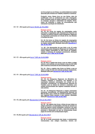 em livro próprio ou em fichas, na conformidade do modelo
                                         aprovado pelo ministro do Trabalho, Indústria e Comércio.

                                         Parágrafo único. Nesse livro ou nas fichas, alem da
                                         qualificação civil ou profissional de cada empregado,
                                         serão anotados todos os dados relativos à sua admissão
                                         no emprego, duração e efetividade do trabalho, férias,
                                         casos de acidentes e todas as circunstâncias que
                                         interessem à proteção do trabalhador.

Art. 42 - (Revogado pela Lei nº 10.243, de 19.6.2001)
                                         Redação anterior
                                         Art. 42. Os livros de registo de empregados serão
                                         rubricados e legalizados pelo Departamento Nacional do
                                         Trabalho no Distrito Federal e pelas Delegacias, Regionais
                                         ou repartições autorizadas em virtude de lei, nos Estados
                                         e Território do Acre.

                                         Art. 42. Os livros ou fichas de registro de empregados
                                         serão rubricados e legalizados pelas Delegacias Regionais
                                         ou órgãos autorizados. (Redação dada pelo Decreto-lei nº
                                         229, de 28.2.1967)

                                         Art. 42 - Os documentos de que trata o art. 41 serão
                                         autenticados pelas Delegacias Regionais do Trabalho, por
                                         outros órgãos autorizados ou pelo Fiscal do Trabalho,
                                         vedada a cobrança de qualquer emolumento. (Redação
                                         dada pela Lei nº 7.855, de 24.10.1989)


Art. 43 - (Revogado pela Lei nº 7.855, de 24.10.1989)

                                         Redação anterior
                                         Art. 43. Para o registo dos livros a que se refere o artigo
                                         anterior, será cobrada, em selo federal, a taxa de Cr$ 10,00
                                         (dez cruzeiros) acrescida do selo de Educação e Saude.

                                         Art. 43 - Para o registro dos livros ou fichas a que se
                                         refere o artigo 42 não será cobrado qualquer emolumento.
                                         (Redação dada pelo Decreto-lei nº 229, de 28.2.1967

Art. 44 - (Revogado pela Lei nº 7.855, de 24.10.1989)
                                         Redação anterior
                                         Art. 44. As Delegacias Regionais do Ministério do
                                         Trabalho, Indústria e Comércio, nos Estados, e as
                                         repartições estaduais autorizadas em virtude de lei,
                                         remeterão, mensalmente, ao Departamento Nacional do
                                         Trabalho, para os efeitos de controle e estatística, uma
                                         relação pormenorizada dos registos realizados durante o
                                         mês anterior.

                                         Art. 44 - As Delegacias Regionais e órgãos autorizados
                                         remeterão mensalmente, ao Departamento Nacional de
                                         Mão-de-Obra, para o efeito de contrôle estatístico, relação
                                         dos registros feitos durante o mês anterior. ((Redação
                                         dada pelo Decreto-lei nº 229, de 28.2.1967)

Art. 45-.(Revogado pelo Decreto-lei nº 229, de 28.2.1967)
                                         Redação anterior
                                         Art. 45 - No registro dos livros e fichas de que tratam os
                                         artigos anteriores, as estampilhas, deverão ser apostas no
                                         fecho do registro, sendo inutilizadas, conforme a lei, pelo
                                         funcionário que o houver lavrado, o qual fará constar do
                                         processo a declaração de que os emolumentos foram
                                         pagos de acordo com as disposições legais.

Art. 46.(Revogado pelo Decreto-lei nº 229, de 28.2.1967)
                                         Redação anterior
                                         Art. 46 -A renda proveniente das taxas e emolumentos
                                         mencionados nos artigos anteriores, deverá ser
 