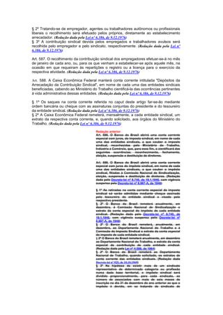 § 2º Tratando-se de empregador, agentes ou trabalhadores autônomos ou profissionais
liberais o recolhimento será efetuado pelos próprios, diretamente ao estabelecimento
arrecadador. (Redação dada pela Lei nº 6.386, de 9.12.1976)
§ 3º A contribuição sindical devida pelos empregados e trabalhadores avulsos será
recolhida pelo empregador e pelo sindicato, respectivamente. (Redação dada pela Lei nº
6.386, de 9.12.1976)

Art. 587. O recolhimento da contribuição sindical dos empregadores efetuar-se-á no mês
de janeiro de cada ano, ou, para os que venham a estabelecer-se após aquele mês, na
ocasião em que requeiram às repartições o registro ou a licença para o exercício da
respectiva atividade. (Redação dada pela Lei nº 6.386, de 9.12.1976)

Art. 588. A Caixa Econômica Federal manterá conta corrente intitulada "Depósitos da
Arrecadação da Contribuição Sindical", em nome de cada uma das entidades sindicais
beneficiadas, cabendo ao Ministério do Trabalho cientificá-la das ocorrências pertinentes
à vida administrativa dessas entidades. (Redação dada pela Lei nº 6.386, de 9.12.1976)

§ 1º Os saques na conta corrente referida no caput deste artigo far-se-ão mediante
ordem bancária ou cheque com as assinaturas conjuntas do presidente e do tesoureiro
da entidade sindical. (Redação dada pela Lei nº 6.386, de 9.12.1976)
§ 2º A Caixa Econômica Federal remeterá, mensalmente, a cada entidade sindical, um
extrato da respectiva conta corrente, e, quando solicitado, aos órgãos do Ministério do
Trabalho. (Redação dada pela Lei nº 6.386, de 9.12.1976)

                                      Redação anterior
                                      Art. 588. O Banco do Brasil abrirá uma conta corrente
                                      especial com juros, do imposto sindical, em nome de cada
                                      uma das entidades sindicais, a que couber o imposto
                                      sindical, reconhecidas pelo Ministério do Trabalho,
                                      Indústria e Comércio, que, para esse fim, o cientificará das
                                      seguintes ocorrências: reconhecimento, fechamento,
                                      eleição, suspensão e destituição de diretores.

                                      Art. 588. O Banco do Brasil abrirá uma conta corrente
                                      especial com juros do impôsto sindical, em nome de cada
                                      uma das entidades sindicais, a que couber o impôsto
                                      sindical, filiadas à Comissão Nacional de Sindicalização,
                                      eleição, suspensão e destituição de diretores. (Redação
                                      dada pelo Decreto-lei nº 8.740, de 19.1.1946, com vigência
                                      suspensa pelo Decreto-lei nº 8.987-A, de 1946)

                                      § 1º As retiradas na conta corrente especial de imposto
                                      sindical só serão admitidas mediante cheque assinado
                                      pelo tesoureiro da entidade sindical e visado pelo
                                      respectivo presidente.
                                      § 2º O Banco do Brasil remeterá anualmente, em
                                      dezembro, á Comissão Nacional de Sindicalização o
                                      extrato da conta especial do impôsto de cada entidade
                                      sindical. (Redação dada pelo Decreto-lei nº 8.740, de
                                      19.1.1946, com vigência suspensa pelo Decreto-lei nº
                                      8.987-A, de 1946)
                                      § 2º O Banco do Brasil remeterá, anualmente, em
                                      dezembro, ao Departamento Nacional do Trabalho e à
                                      Comissão do lmposto Sindical o extrato da conta especial
                                      do imposto de cada entidade sindical.
                                      § 2º O Banco do Brasil remeterá anualmente, em dezembro
                                      ao Departamento Nacional do Trabalho, o extrato da conta
                                      especial de contribuição de cada entidade sindical.
                                      (Redação dada pela Lei nº 4.589, de 1964)
                                      § 2º O Banco do Brasil remeterá ao Departamento
                                      Nacional de Trabalho, quando solicitado, os extratos de
                                      conta corrente das entidades sindicais. (Redação dada
                                      Decreto-lei nº 925, de 10.10.1969)
                                      § 3º Na hipótese de existir mais de um sindicato
                                      representativo de determinada categoria ou profissão
                                      numa dada base territorial, o impôsto sindical será
                                      dividido proporcionalmente, para cada sindicato, ao
                                      número de associados com mais de seis meses de
                                      inscrição no dia 31 de dezembro do ano anterior ao que o
                                      impôsto é devido, em se tratando de sindicato de
 