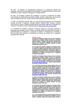 Art. 604 - Os agentes ou trabalhadores autônomos ou profissionais liberais são
obrigados a prestar aos encarregados da fiscalização os esclarecimentos que lhes forem
solicitados, inclusive exibição de quitação do imposto sindical

Art. 605 - As entidades sindicais são obrigadas a promover a publicação de editais
concernentes ao recolhimento do imposto sindical, durante 3 (três) dias, nos jornais de
maior circulação local e até 10 (dez) dias da data fixada para depósito bancário.

Art. 606 - Às entidades sindicais cabe, em caso de falta de pagamento da contribuição
sindical, promover a respectiva cobrança judicial, mediante ação executiva, valendo
como título de dívida a certidão expedida pelas autoridades regionais do Ministério do
Trabalho e Previdência Social. (Redação dada pelo Decreto-lei nº 925, de 10.10.1969)

§ 1º O Ministro do Trabalho, Indústria e Comércio baixará as instruções regulando a
expedição das certidões a que se refere o presente artigo das quais deverá constar a
individualização de contribuinte, a indicação do débito e a designação da entidade a
favor da qual será recolhida a importância de imposto, de acordo com o respectivo
enquadramento sindical.

                                     Redação anterior
                                     Art. 606. As entidades sindicais cabe, em caso de falta de
                                     pagamento do imposto sindical, promover a respectiva
                                     cobrança judicial, mediante ação executiva valendo como
                                     título de dívida a certidão expedida pelo Departamento
                                     Nacional do Trabalho, no Distrito Federal, ou pelas
                                     autoridades regionais do Acre.

                                     § 1º O ministro do Trabalho, Indústria e Comércio baixará
                                     as instruções regulando a expedição das certidões a que
                                     se refere o presente artigo das quais deverá constar a
                                     individualização de contribuinte, a indicação do débito e a
                                     designação da entidade a favor da qual será recolhida a
                                     importância de imposto, de acordo com o respectivo
                                     enquadramento sindical.

                                     Art. 606. As entidades sindicais cabe, em caso de falta de
                                     pagamento do impôsto sindical, promover a respectiva
                                     cobrança judicial, mediante ação executiva valendo como
                                     título de dívida a certidão expedida pela Comissão
                                     Nacional de Sindicalização. (Redação dada pelo Decreto-
                                     lei nº 8.740, de 19.1.1946, com vigência suspensa pelo
                                     Decreto-lei nº 8.987-A, de 1946)

                                     § 1º A Comissão Nacional de Sindicalização baixará as
                                     instruções regulando a expedição das certidões a que se
                                     refere o presente artigo das quais deverá constar a
                                     individualização do contribuinte, a indicação do débito e a
                                     designação da entidade a favor da qual será recolhida a
                                     importância do impôsto, de acôrdo com o respectivo
                                     enquadramento sindical. (Redação dada pelo Decreto-lei
                                     nº 8.740, de 19.1.1946, com vigência suspensa pelo
                                     Decreto-lei nº 8.987-A, de 1946)

                                     Art. 606. As entidades sindicais cabe, em caso de falta de
                                     pagamento do imposto sindical, promover a respectiva
                                     cobrança judicial, mediante ação executiva valendo como
                                     título de dívida a certidão expedida pelo Departamento
                                     Nacional do Trabalho, no Distrito Federal, ou pelas
                                     autoridades regionais do Acre.

                                     § 1º O ministro do Trabalho, Indústria e Comércio baixará
                                     as instruções regulando a expedição das certidões a que
                                     se refere o presente artigo das quais deverá constar a
                                     individualização de contribuinte, a indicação do débito e a
                                     designação da entidade a favor da qual será recolhida a
                                     importância de imposto, de acordo com o respectivo
                                     enquadramento sindical.

                                     § 1º - A Comissão Nacional de Sindicalização baixará as
                                     instruções regulando a expedição das certidões a que se
                                     refere o presente artigo, das quais deverá constar a
 