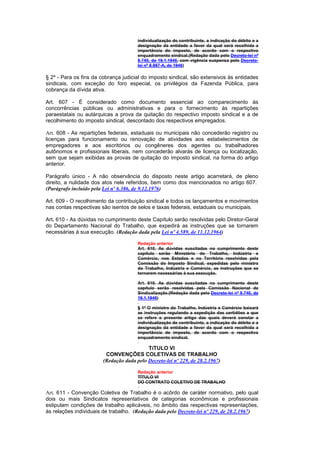 individualização do contribuinte, a indicação do débito e a
                                       designação da entidade a favor da qual será recolhida a
                                       importância do imposto, de acordo com o respectivo
                                       enquadramento sindical.(Redação dada pelo Decreto-lei nº
                                       8.740, de 19.1.1946, com vigência suspensa pelo Decreto-
                                       lei nº 8.987-A, de 1946)

§ 2º - Para os fins da cobrança judicial do imposto sindical, são extensivos às entidades
sindicais, com exceção do foro especial, os privilégios da Fazenda Pública, para
cobrança da dívida ativa.

Art. 607 - É considerado como documento essencial ao comparecimento às
concorrências públicas ou administrativas e para o fornecimento às repartições
paraestatais ou autárquicas a prova da quitação do respectivo imposto sindical e a de
recolhimento do imposto sindical, descontado dos respectivos empregados.

Art. 608 - As repartições federais, estaduais ou municipais não concederão registro ou
licenças para funcionamento ou renovação de atividades aos estabelecimentos de
empregadores e aos escritórios ou congêneres dos agentes ou trabalhadores
autônomos e profissionais liberais, nem concederão alvarás de licença ou localização,
sem que sejam exibidas as provas de quitação do imposto sindical, na forma do artigo
anterior.

Parágrafo único - A não observância do disposto neste artigo acarretará, de pleno
direito, a nulidade dos atos nele referidos, bem como dos mencionados no artigo 607.
(Parágrafo incluído pela Lei nº 6.386, de 9.12.1976)

Art. 609 - O recolhimento da contribuição sindical e todos os lançamentos e movimentos
nas contas respectivas são isentos de selos e taxas federais, estaduais ou municipais.

Art. 610 - As dúvidas no cumprimento deste Capítulo serão resolvidas pelo Diretor-Geral
do Departamento Nacional do Trabalho, que expedirá as instruções que se tornarem
necessárias à sua execução. (Redação dada pela Lei nº 4.589, de 11.12.1964)

                                       Redação anterior
                                       Art. 610. As dúvidas suscitadas no cumprimento deste
                                       capítulo serão Ministério do Trabalho, Indústria e
                                       Comércio, nos Estados e no Território resolvidas pela
                                       Comissão do Imposto Sindical, expedidas pelo ministro
                                       do Trabalho, Indústria e Comércio, as instruções que se
                                       tornarem necessárias à sua execução.

                                       Art. 610. As dúvidas suscitadas no cumprimento deste
                                       capítulo serão resolvidas pela Comissão Nacional de
                                       Sindicalização.(Redação dada pelo Decreto-lei nº 8.740, de
                                       19.1.1946)

                                       § 1º O ministro do Trabalho, Indústria e Comércio baixará
                                       as instruções regulando a expedição das certidões a que
                                       se refere o presente artigo das quais deverá constar a
                                       individualização de contribuinte, a indicação do débito e a
                                       designação da entidade a favor da qual será recolhida a
                                       importância de imposto, de acordo com o respectivo
                                       enquadramento sindical.

                                           TíTULO VI
                         CONVENÇÕES COLETIVAS DE TRABALHO
                        (Redação dada pelo Decreto-lei nº 229, de 28.2.1967)

                                       Redação anterior
                                       TÍTULO VI
                                       DO CONTRATO COLETIVO DE TRABALHO

Art. 611 - Convenção Coletiva de Trabalho é o acôrdo de caráter normativo, pelo qual
dois ou mais Sindicatos representativos de categorias econômicas e profissionais
estipulam condições de trabalho aplicáveis, no âmbito das respectivas representações,
às relações individuais de trabalho. (Redação dada pelo Decreto-lei nº 229, de 28.2.1967)
 