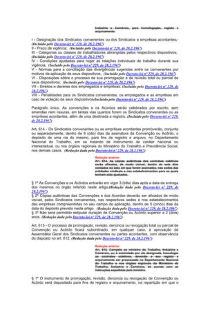 Indústria e Comércio, para homologação, registo e
                                       arquivamento.

I - Designação dos Sindicatos convenentes ou dos Sindicatos e emprêsas acordantes;
(Incluído pelo Decreto-lei nº 229, de 28.2.1967)
II - Prazo de vigência; (Incluído pelo Decreto-lei nº 229, de 28.2.1967)
III - Categorias ou classes de trabalhadores abrangidas pelos respectivos dispositivos;
(Incluído pelo Decreto-lei nº 229, de 28.2.1967)
IV - Condições ajustadas para reger as relações individuais de trabalho durante sua
vigência; (Incluído pelo Decreto-lei nº 229, de 28.2.1967)
V - Normas para a conciliação das divergências sugeridas entre os convenentes por
motivos da aplicação de seus dispositivos; (Incluído pelo Decreto-lei nº 229, de 28.2.1967)
VI - Disposições sôbre o processo de sua prorrogação e de revisão total ou parcial de
seus dispositivos; (Incluído pelo Decreto-lei nº 229, de 28.2.1967)
VII - Direitos e deveres dos empregados e emprêsas; (Incluído pelo Decreto-lei nº 229, de
28.2.1967)
VIII - Penalidades para os Sindicatos convenentes, os empregados e as emprêsas em
caso de violação de seus dispositivos(Incluído pelo Decreto-lei nº 229, de 28.2.1967)

Parágrafo único. As convenções e os Acordos serão celebrados por escrito, sem
emendas nem rasuras, em tantas vias quantos forem os Sindicatos convenentes ou as
emprêsas acordantes, além de uma destinada a registro. (Incluído pelo Decreto-lei nº 229,
de 28.2.1967)

Art. 614 - Os Sindicatos convenentes ou as emprêsas acordantes promoverão, conjunta
ou separadamente, dentro de 8 (oito) dias da assinatura da Convenção ou Acôrdo, o
depósito de uma via do mesmo, para fins de registro e arquivo, no Departamento
Nacional do Trabalho, em se tratando de instrumento de caráter nacional ou
interestadual, ou nos órgãos regionais do Ministério do Trabalho e Previdência Social,
nos demais casos. (Redação dada pelo Decreto-lei nº 229, de 28.2.1967)
                                       Redação anterior
                                       Art. 614. As cópias autênticas dos contratos coletivos
                                       serão afixadas, de modo visível, dentro de sete dias
                                       contados da data em que forem assinados, nas sedes das
                                       entidades sindicais e nos estabelecimentos para os quais
                                       tenham sido ajustados.

§ 1º As Convenções e os Acôrdos entrarão em vigor 3 (três) dias após a data da entrega
dos mesmos no órgão referido neste artigo.(Redação dada pelo Decreto-lei nº 229, de
28.2.1967)
§ 2º Cópias autênticas das Convenções e dos Acordos deverão ser afixados de modo
visível, pelos Sindicatos convenentes, nas respectivas sedes e nos estabelecimentos
das emprêsas compreendidas no seu campo de aplicação, dentro de 5 (cinco) dias da
data do depósito previsto neste artigo. (Redação dada pelo Decreto-lei nº 229, de 28.2.1967)
§ 3º Não será permitido estipular duração de Convenção ou Acôrdo superior a 2 (dois)
anos. (Redação dada pelo Decreto-lei nº 229, de 28.2.1967)

Art. 615 - O processo de prorrogação, revisão, denúncia ou revogação total ou parcial de
Convenção ou Acôrdo ficará subordinado, em qualquer caso, à aprovação de
Assembléia Geral dos Sindicatos convenentes ou partes acordantes, com observância
do disposto no art. 612. (Redação dada pelo Decreto-lei nº 229, de 28.2.1967)

                                       Redação anterior
                                       Art. 615. Compete ao ministro do Trabalho, Indústria e
                                       Comércio, ou à autoridade por ele designada, homologar
                                       os contratos coletivos, devendo o seu registo e
                                       arquivamento ser processado no Departamento Nacional
                                       do Trabalho e nos órgãos regionais do Ministério do
                                       Trabalho, Indústria e Comércio, de acordo com as
                                       instruções expedidas pelo ministro.

§ 1º O instrumento de prorrogação, revisão, denúncia ou revogação de Convenção ou
Acôrdo será depositado para fins de registro e arquivamento, na repartição em que o
 