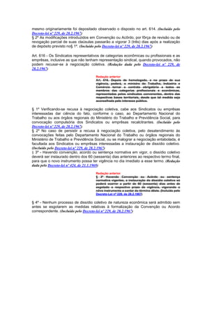 mesmo originariamente foi depositado observado o disposto no art. 614. (Incluído pelo
Decreto-lei nº 229, de 28.2.1967)
§ 2º As modificações introduzidos em Convenção ou Acôrdo, por fôrça de revisão ou de
revogação parcial de suas claúsulas passarão a vigorar 3 (três) dias após a realização
de depósito previsto no§ 1º. (Incluído pelo Decreto-lei nº 229, de 28.2.1967)

Art. 616 - Os Sindicatos representativos de categorias econômicas ou profissionais e as
emprêsas, inclusive as que não tenham representação sindical, quando provocados, não
podem recusar-se à negociação coletiva. (Redação dada pelo Decreto-lei nº 229, de
28.2.1967)

                                      Redação anterior
                                      Art. 616. Depois de homologado, e no prazo de sua
                                      vigência, poderá, o ministro do Trabalho, Indústria e
                                      Comércio tornar o contrato obrigatório a todos os
                                      membros das categorias profissionais e econômicas,
                                      representadas pelos sindicatos convenentes, dentro das
                                      respectivas bases territoriais, desde que tal medida seja
                                      aconselhada peIo interesse público.

§ 1º Verificando-se recusa à negociação coletiva, cabe aos Sindicatos ou emprêsas
interessadas dar ciência do fato, conforme o caso, ao Departamento Nacional do
Trabalho ou aos órgãos regionais do Ministério do Trabalho e Previdência Social, para
convocação compulsória dos Sindicatos ou emprêsas recalcitrantes. (Incluído pelo
Decreto-lei nº 229, de 28.2.1967)
§ 2º No caso de persistir a recusa à negociação coletiva, pelo desatendimento às
convocações feitas pelo Departamento Nacional do Trabalho ou órgãos regionais do
Ministério de Trabalho e Previdência Social, ou se malograr a negociação entabolada, é
facultada aos Sindicatos ou emprêsas interessadas a instauração de dissídio coletivo.
(Incluído pelo Decreto-lei nº 229, de 28.2.1967)
§ 3º - Havendo convenção, acordo ou sentença normativa em vigor, o dissídio coletivo
deverá ser instaurado dentro dos 60 (sessenta) dias anteriores ao respectivo termo final,
para que o novo instrumento possa ter vigência no dia imediato a esse termo. (Redação
dada pelo Decreto-lei nº 424, de 21.1.1969)

                                      Redação anterior
                                      § 3º Havendo Convenção ou Acôrdo ou sentença
                                      normativa vigentes, a instauração do dissídio coletivo só
                                      poderá ocorrer a partir de 60 (sessenta) dias antes de
                                      esgotado o respectivo prazo de vigência, vigorando o
                                      nôvo instrumento a contar do término dêste. (Incluído pelo
                                      Decreto-Lei nº 229, de 28.2.1967)

§ 4º - Nenhum processo de dissídio coletivo de natureza econômica será admitido sem
antes se esgotarem as medidas relativas à formalização da Convenção ou Acordo
correspondente. (Incluído pelo Decreto-lei nº 229, de 28.2.1967)
 