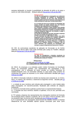 expressa declaração no tocante à possibilidade de elevação da tarifa ou do preço e
quanto ao valor dessa elevação. (Redação dada pelo Decreto-lei nº 229, de 28.2.1967)

                                     Redação anterior
                                     Art. 624. Os empregadores e empregados que celebrarem
                                     contratos individuais de trabalho ou estabelecerem
                                     condições contrárias ao que tiver sido ajustado no
                                     contrato coletivo que Ihes for aplicavel, serão passiveis de
                                     multa, prefixada em cada caso, no texto deste último.

                                     § 1º A multa que tiver de ser imposta ao empregado não
                                     poderá exceder da metade daquela que, nas mesmas
                                     condições, seja estipulada para o empregador.
                                     § 2º Verificada a infração, a parte infratora será autuada
                                     pelos orgãos competentes de fiscalização e intimada pelo
                                     Departamento Nacional do Trabalho, no Distrito Federal,
                                     ou pelas Delegacias Regionais, nos Estados, a pagar a
                                     multa dentro de quinze dias.
                                     § 3º Na falta do pagamento da multa, será feita a cobrança
                                     executiva nos termos da legislação em vigor.
                                     § 4º Da imposição da multa caberá recurso, com efeito
                                     suspensivo, para o Ministério do Trabalho, Indústria e
                                     Comércio, dentro do prazo de 30 dias da intimação.
                                     § 5º As importâncias das multas, que forem arrecadadas,
                                     serão escrituradas no Tesouro Nacional, a crédito do
                                     Ministério do Trabalho, Indústria e Comércio, afim de
                                     serem aplicadas nas despesas de fiscalização dos
                                     serviços a cargo do Departamento Nacional do Trabalho.

Art. 625. As controvérsias resultantes da aplicação de Convenção ou de Acôrdo
celebrado nos têrmos dêste Título serão dirimidas pela Justiça do Trabalho. (Redação
dada pelo Decreto-lei nº 229, de 28.2.1967)

                                     Redação anterior
                                     Art. 625. As divergências e dissídios resultantes da
                                     aplicação ou inobservância dos contratos coletivos serão
                                     dirimidos pela Justiça do Trabalho.

                                     TÍTULO VI-A
                        (incluído pela Lei nº 9.958, de 12.1.2000)
                        DA COMISSÕES DE CONCILIAÇÃO PRÉVIA

Art. 625-A. As empresas e os sindicatos podem instituir Comissões de Conciliação
Prévia, de composição paritária, com representante dos empregados e dos
empregadores, com a atribuição de tentar conciliar os conflitos individuais do
trabalho.Parágrafo único. As Comissões referidas no caput deste artigo poderão ser
constituídas por grupos de empresas ou ter caráter intersindical. (Incluído pela Lei nº
9.958, de 12.1.2000)

Art. 625-B. A Comissão instituída no âmbito da empresa será composta de, no mínimo,
dois e, no máximo, dez membros, e observará as seguintes normas: (Incluído pela Lei
nº 9.958, de 12.1.2000)

I - a metade de seus membros será indicada pelo empregador e outra metade eleita
pelos empregados, em escrutínio,secreeto, fiscalizado pelo sindicato de categoria
profissional;
II - haverá na Comissão tantos suplentes quantos forem os representantes títulares;
III - o mandato dos seus membros, titulares e suplentes, é de um ano, permitida uma
recondução.

§ 1º É vedada a dispensa dos representantes dos empregados membros da Comissão
de Conciliação Prévia, titulares e suplentes, até um ano após o final do mandato, salvo
se cometerem falta, nos termos da lei. (Incluído pela Lei nº 9.958, de 12.1.2000)
§ 2º O representante dos empregados desenvolverá seu trabalho normal na empresa
afastando-se de suas atividades apenas quando convocado para atuar como
 