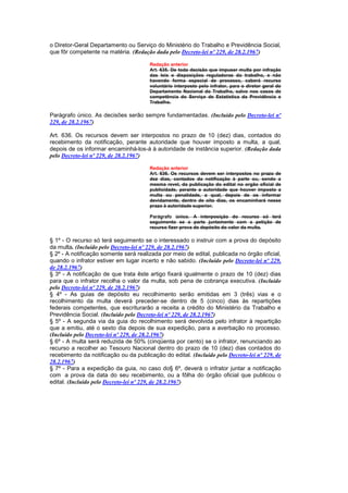 o Diretor-Geral Departamento ou Serviço do Ministério do Trabalho e Previdência Social,
que fôr competente na matéria. (Redação dada pelo Decreto-lei nº 229, de 28.2.1967)

                                       Redação anterior
                                       Art. 635. De toda decisão que impuser multa por infração
                                       das leis e disposições reguladoras do trabalho, e não
                                       havendo forma especial de processo, caberá recurso
                                       voluntário interposto pelo infrator, para o diretor geral do
                                       Departamento Nacional do Trabalho, salvo nos casos de
                                       competência do Serviço de Estatística da Previdência e
                                       Trabalho.

Parágrafo único. As decisões serão sempre fundamentadas. (Incluído pelo Decreto-lei nº
229, de 28.2.1967)

Art. 636. Os recursos devem ser interpostos no prazo de 10 (dez) dias, contados do
recebimento da notificação, perante autoridade que houver imposto a multa, a qual,
depois de os informar encaminhá-los-á à autoridade de instância superior. (Redação dada
pelo Decreto-lei nº 229, de 28.2.1967)

                                       Redação anterior
                                       Art. 636. Os recursos devem ser interpostos no prazo de
                                       dez dias, contados da notificação à parte ou, sendo a
                                       mesma revel, da publicação do edital no orgão oficial de
                                       publicidade, perante a autoridade que houver imposto a
                                       multa ou penalidade, a qual, depois de os informar
                                       devidamente, dentro de oito dias, os encaminhará nesse
                                       prazo à autoridade superior.

                                       Parágrafo único. A interposição do recurso só terá
                                       seguimento se a parte juntamente com a petição de
                                       recurso fizer prova do depósito do valor da multa.

§ 1º - O recurso só terá seguimento se o interessado o instruir com a prova do depósito
da multa. (Incluído pelo Decreto-lei nº 229, de 28.2.1967)
§ 2º - A notificação somente será realizada por meio de edital, publicada no órgão oficial,
quando o infrator estiver em lugar incerto e não sabido. (Incluído pelo Decreto-lei nº 229,
de 28.2.1967)
§ 3º - A notificação de que trata êste artigo fixará igualmente o prazo de 10 (dez) dias
para que o infrator recolha o valor da multa, sob pena de cobrança executiva. (Incluído
pelo Decreto-lei nº 229, de 28.2.1967)
§ 4º - As guias de depósito eu recolhimento serão emitidas em 3 (três) vias e o
recolhimento da multa deverá preceder-se dentro de 5 (cinco) dias às repartições
federais competentes, que escriturarão a receita a crédito do Ministério da Trabalho e
Previdência Social. (Incluído pelo Decreto-lei nº 229, de 28.2.1967)
§ 5º - A segunda via da guia do recolhimento será devolvida pelo infrator à repartição
que a emitiu, até o sexto dia depois de sua expedição, para a averbação no processo.
(Incluído pelo Decreto-lei nº 229, de 28.2.1967)
§ 6º - A multa será reduzida de 50% (cinqüenta por cento) se o infrator, renunciando ao
recurso a recolher ao Tesouro Nacional dentro do prazo de 10 (dez) dias contados do
recebimento da notificação ou da publicação do edital. (Incluído pelo Decreto-lei nº 229, de
28.2.1967)
§ 7º - Para a expedição da guia, no caso do§ 6º, deverá o infrator juntar a notificação
com a prova da data do seu recebimento, ou a fôlha do órgão oficial que publicou o
edital. (Incluído pelo Decreto-lei nº 229, de 28.2.1967)
 