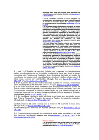 instruções para êsse fim baixadas pelo presidente do
                                       Tribunal Superior do Trabalho. (Incluído pelo Decreto-lei nº
                                       9.797, de 9.9.1946)

                                       § 4º Os candidatos inscritos só serão admitidos ao
                                       concurso após apreciação prévia, pelo Tribunal Regional
                                       do Trabalho da respectiva Região, dos requisitos exigidos
                                       no parágrafo anterior. (Incluído pelo Decreto-lei nº 9.797, de
                                       9.9.1946)
                                       § 5º Os cargos de juiz do trabalho, presidente de Junta,
                                       nas sedes da 1ª e 2ª Região da Justiça do Trabalho, serão
                                       preenchidos, por promoção, dentre os juizes substitutos.
                                       Nas demais localidades e Regiões, tais cargos serão
                                       providos por nomeação, obedecidos os requisitos do§ 3º.
                                       Ficam assegurados aos atuais presidentes de Junta e
                                       presidentes substitutos, os direitos decorrentes de sua
                                       nomeação na forma da legislação, então, vigente; feita a
                                       apostila, nos decretos de nomeação, da nova
                                       denominação dos cargos que ocupam. (Incluído pelo
                                       Decreto-lei nº 9.797, de 9.9.1946)
                                       § 6º Aos Juízes do Trabalho alheios aos interesses
                                       profissionais são assegurados, após dois anos de
                                       exercício, as garantias de vitaliciedade, inamovibilidade e
                                       irredutibilidade dos vencimento, aplicando-se, no tocante
                                       à demissões, aos juizes do trabalho presidentes de Junta
                                       e juizes substitutos, o disposto no§ 1.º, in fine, dêste
                                       artigo. (Incluído pelo Decreto-lei nº 9.797, de 9.9.1946)
                                       § 7º Os Juízes do trabalho presidentes de Junta, juizes
                                       substitutos e suplentes de juiz tomarão posse perante o
                                       presidente do Tribunal da respetiva Região. Nos Estados
                                       que não forem sede de Tribunais do Trabalho, a posse
                                       dar-se-á perante o presidente do Tribunal de Apelação,
                                       que remeterá o têrmo ao presidente do Tribunal Regional
                                       da jurisdição do empossado. Quanto aos Territórios, a
                                       posse dar-se-á perante o presidente do Tribunal Regional
                                       do Trabalho da respectiva Região. (Incluído pelo Decreto-lei
                                       nº 9.797, de 9.9.1946)

§ 1º Nas 7ª e 8ª Regiões da Justiça do Trabalho, nas localidades fora das respectivas
sedes, haverá suplentes de juiz do trabalho presidente de Junta, sem direito a acesso
nomeados pelo Presidente da República, dentre brasileiros, bacharéis em direito, de
reconhecida idoneidade moral, especializados em direito do trabalho, pelo período de 2
(dois) anos, podendo ser reconduzidos. (Redação dada pelo Decreto-lei nº 229, de
28.2.1967) (Vide Constituição Federal de 1988)
§ 2º Os suplentes de juiz do trabalho receberão, quando em exercício, vencimentos
iguais aos dos juízes que substituírem.(Redação dada pelo Decreto-lei nº 229, de 28.2.1967)
§ 3º Os juízes substitutos serão nomeados após aprovação em concurso público de
provas e títulos realizado perante o Tribunal Regional do Trabalho da Região, válido por
2 (dois) anos e prorrogável, a critério do mesmo órgão, por igual período, uma só vez, e
organizado de acordo com as instruções expedidas pelo Tribunal Superior do Trabalho.
(Redação dada pela Lei nº 6.087, de 16.7.1974)
§ 4º Os candidatos inscritos só serão admitidos ao concurso após apreciação prévia,
pelo Tribunal Regional do Trabalho da respectiva Região, dos seguintes requisitos:
(Redação dada pelo Decreto-lei nº 229, de 28.2.1967)

a) idade maior de 25 (vinte e cinco) anos e menor de 45 (quarenta e cinco) anos;
(Redação dada pelo Decreto-lei nº 229, de 28.2.1967)
b) idoneidade para o exercício das funções. (Redação dada pelo Decreto-lei nº 229, de
28.2.1967)

§ 5º O preenchimento dos cargos do presidente de Junta, vagos ou criadas por lei, será
feito dentro de cada Região: (Redação dada pelo Decreto-lei nº 229, de 28.2.1967) (Vide
Constituição Federal de 1988)

                                       Redação anterior
                                       § 5º O preenchimento dos cargos vagos, ou criados, de
                                       Presidente de Junta será feito, dentro de cada Região:
                                       (Redação dada pela Lei nº 1.530, de 26.12.1951)
 