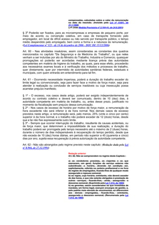 compensadas, calculadas sobre o valor da remuneração
                                      na data da rescisão. (Incluído pela Lei nº 9.601, de
                                      21.1.1998)
                                      § 4º (Vide Medida Provisória nº 2.164-41, de 24.8.2001)
   o
§ 3 Poderão ser fixados, para as microempresas e empresas de pequeno porte, por
meio de acordo ou convenção coletiva, em caso de transporte fornecido pelo
empregador, em local de difícil acesso ou não servido por transporte público, o tempo
médio despendido pelo empregado, bem como a forma e a natureza da remuneração.
(Lei Complementar nº 123 - de 14 de dezembro de 2006 - DOU DE 15/12/2006)

Art. 60 - Nas atividades insalubres, assim consideradas as constantes dos quadros
mencionados no capítulo "Da Segurança e da Medicina do Trabalho", ou que neles
venham a ser incluídas por ato do Ministro do Trabalho, Industria e Comercio, quaisquer
prorrogações só poderão ser acordadas mediante licença prévia das autoridades
competentes em matéria de higiene do trabalho, as quais, para esse efeito, procederão
aos necessários exames locais e à verificação dos métodos e processos de trabalho,
quer diretamente, quer por intermédio de autoridades sanitárias federais, estaduais e
municipais, com quem entrarão em entendimento para tal fim.

Art. 61 - Ocorrendo necessidade imperiosa, poderá a duração do trabalho exceder do
limite legal ou convencionado, seja para fazer face a motivo de força maior, seja para
atender à realização ou conclusão de serviços inadiáveis ou cuja inexecução possa
acarretar prejuízo manifesto.

§ 1º - O excesso, nos casos deste artigo, poderá ser exigido independentemente de
acordo ou contrato coletivo e deverá ser comunicado, dentro de 10 (dez) dias, à
autoridade competente em matéria de trabalho, ou, antes desse prazo, justificado no
momento da fiscalização sem prejuízo dessa comunicação.
§ 2º - Nos casos de excesso de horário por motivo de força maior, a remuneração da
hora excedente não será inferior à da hora normal. Nos demais casos de excesso
previstos neste artigo, a remuneração será, pelo menos, 25% (vinte e cinco por cento)
superior à da hora normal, e o trabalho não poderá exceder de 12 (doze) horas, desde
que a lei não fixe expressamente outro limite.
§ 3º - Sempre que ocorrer interrupção do trabalho, resultante de causas acidentais, ou
de força maior, que determinem a impossibilidade de sua realização, a duração do
trabalho poderá ser prorrogada pelo tempo necessário até o máximo de 2 (duas) horas,
durante o número de dias indispensáveis à recuperação do tempo perdido, desde que
não exceda de 10 (dez) horas diárias, em período não superior a 45 (quarenta e cinco)
dias por ano, sujeita essa recuperação à prévia autorização da autoridade competente.

Art. 62 - Não são abrangidos pelo regime previsto neste capítulo: (Redação dada pela Lei
nº 8.966, de 27.12.1994)

                                      Redação anterior
                                      Art. 62. Não se compreendem no regime deste Capítulo :

                                      a) os vendedores pracistas, os viajantes e os que
                                      exercerem, em geral, funções de serviço externo não
                                      subordinado a horário, devendo tal condição ser,
                                      explicitamente, referida na carteira profissional e no livro
                                      de registo de empregados, ficando-lhes de qualquer modo
                                      assegurado o repouso semanal;
                                      b) os vigias, cujo horário, entretanto, não deverá exceder
                                      de dez horas, e que não estarão obrigados à prestação de
                                      outros serviços, ficando-lhes, ainda, assegurado o
                                      descanso semanal; (Suprimida pela Lei 7.313, de 1985)
                                      b) os gerentes, assim considerados os que investidos de
                                      mandato, em forma legal, exerçam encargos de gestão, e,
                                      peIo padrão mais elevado de vencimentos, só diferenciem
                                      aos demais empregados, ficando-lhes, entretanto,
                                      assegurado o descanso semanal; (Renumerada pela Lei
                                      7.313, de 1985)
 