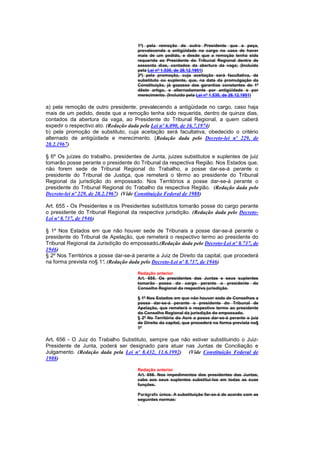 1º) pela remoção de outro Presidente que a peça,
                                      prevalecendo a antigüidade no cargo no caso de haver
                                      mais de um pedido, e desde que a remoção tenha sido
                                      requerida ao Presidente do Tribunal Regional dentro de
                                      sessenta dias, contados da abertura da vaga; (Incluído
                                      pela Lei nº 1.530, de 26.12.1951)
                                      2º) pela promoção, cuja aceitação será facultativa, de
                                      substituto ou suplente, que, na data da promulgação da
                                      Constituição, já gozasse das garantias constantes do 1º
                                      dêste artigo, e alternadamente por antigüidade e por
                                      merecimento. (Incluído pela Lei nº 1.530, de 26.12.1951)

a) pela remoção de outro presidente, prevalecendo a antigüidade no cargo, caso haja
mais de um pedido, desde que a remoção tenha sido requerida, dentro de quinze dias,
contados da abertura da vaga, ao Presidente do Tribunal Regional, a quem caberá
expedir o respectivo ato. (Redação dada pela Lei nº 6.090, de 16.7.1974)
b) pela promoção de substituto, cuja aceitação será facultativa, obedecido o critério
alternado de antigüidade e merecimento. (Redação dada pelo Decreto-lei nº 229, de
28.2.1967)

§ 6º Os juízes do trabalho, presidentes de Junta, juizes substitutos e suplentes de juiz
tomarão posse perante o presidente do Tribunal da respectiva Região. Nos Estados que,
não forem sede de Tribunal Regional do Trabalho, a posse dar-se-á perante o
presidente do Tribunal de Justiça, que remeterá o têrmo ao presidente do Tribunal
Regional da jurisdição do empossado. Nos Territórios a posse dar-se-á perante o
presidente do Tribunal Regional do Trabalho da respectiva Região. (Redação dada pelo
Decreto-lei nº 229, de 28.2.1967) (Vide Constituição Federal de 1988)

Art. 655 - Os Presidentes e os Presidentes substitutos tomarão posse do cargo perante
o presidente do Tribunal Regional da respectiva jurisdição. (Redação dada pelo Decreto-
Lei nº 8.737, de 1946)

§ 1º Nos Estados em que não houver sede de Tribunais a posse dar-se-á perante o
presidente do Tribunal de Apelação, que remeterá o respectivo termo ao presidente do
Tribunal Regional da Jurisdição do empossado.(Redação dada pelo Decreto-Lei nº 8.737, de
1946)
§ 2º Nos Territórios a posse dar-se-á perante a Juiz de Direito da capital, que procederá
na forma prevista no§ 1º. (Redação dada pelo Decreto-Lei nº 8.737, de 1946)

                                      Redação anterior
                                      Art. 655. Os presidentes das Juntas e seus suplentes
                                      tomarão posse do cargo perante o presidente do
                                      Conselho Regional da respectiva jurisdição.

                                      § 1º Nos Estados em que não houver sede de Conselhos a
                                      posse dar-se-á perante o presidente do Tribunal de
                                      Apelação, que remeterá o respectivo termo ao presidente
                                      do Conselho Regional da jurisdição do empossado.
                                      § 2º No Território do Acre a posse dar-se-á perante o juiz
                                      de Direito da capital, que procederá na forma prevista no§
                                      1º

Art. 656 - O Juiz do Trabalho Substituto, sempre que não estiver substituindo o Juiz-
Presidente de Junta, poderá ser designado para atuar nas Juntas de Conciliação e
Julgamento. (Redação dada pela Lei nº 8.432, 11.6.1992) (Vide Constituição Federal de
1988)

                                      Redação anterior
                                      Art. 656. Nos impedimentos dos presidentes das Juntas,
                                      cabe aos seus suplentes substituí-los em todas as suas
                                      funções.

                                      Parágrafo único. A substituição far-se-á de acordo com as
                                      seguintes normas:
 