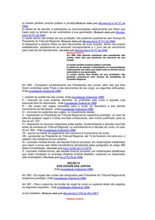 a) manter perfeita conduta pública e privada;(Redação dada pelo Decreto-Lei nº 8.737, de
1946)
b) abster-se de atender a solicitações ou recomendações relativamente aos feitos que
hajam sido ou tenham de ser submetidos à sua apreciação; (Redação dada pelo Decreto-
Lei nº 8.737, de 1946)
c) residir dentro dos limites de sua jurisdição, não podendo ausentar-se sem licença do
Presidente do Tribunal Regional; (Redação dada pelo Decreto-Lei nº 8.737, de 1946)
d) despachar e praticar todos os atos decorrentes de suas funções, dentro dos prazos
estabelecidos, sujeitando-se ao desconto correspondente a 1 (um) dia de vencimento
para cada dia de retardamento. (Incluído pelo Decreto-Lei nº 8.737, de 1946)
                                         Redação anterior
                                         Art. 658. São deveres precípuos dos presidentes das
                                         Juntas, alem dos que decorram do exercício de sua
                                         função:

                                         a) manter perfeita conduta pública e privada;
                                         b) abster-se de atender a solicitações ou recomendações
                                         relativamente aos feitos que hajam sido ou tenham de ser
                                         submetidos à sua apreciação;
                                         c) residir dentro dos limites de sua jurisdição, não
                                         podendo ausentar-se sem licença do presidente do
                                         Conselho Regional.

Art. 659 - Competem privativamente aos Presidentes das Juntas, além das que lhes
forem conferidas neste Título e das decorrentes de seu cargo, as seguintes atribuições:
(Vide Constituição Federal de 1988)

I - presidir às audiências das Juntas; (Vide Constituição Federal de 1988)
II - executar as suas próprias decisões, as proferidas pela Junta e aquelas cuja
execução lhes for deprecada; (Vide Constituição Federal de 1988)
III - dar posse aos vogais nomeados para a Junta, ao Secretário e aos demais
funcionários da Secretaria; (Vide Constituição Federal de 1988)
IV - convocar os suplentes dos vogais, no impedimento destes;
V - representar ao Presidente do Tribunal Regional da respectiva jurisdição, no caso de
falta de qualquer vogal a 3 (três) reuniões consecutivas, sem motivo justificado, para os
fins do art. 727;
VI - despachar os recursos interpostos pelas partes, fundamentando a decisão recorrida
antes da remessa ao Tribunal Regional, ou submetendo-os à decisão da Junta, no caso
do art. 894; (Vide Constituição Federal de 1988)
VII - assinar as folhas de pagamento dos membros e funcionários da Junta;
VlIl - apresentar ao Presidente do Tribunal Regional, até 15 de fevereiro de cada ano, o
relatório dos trabalhos do ano anterior;
IX - conceder medida liminar, até decisão final do processo, em reclamações trabalhistas
que visem a tornar sem efeito transferência disciplinada pelos parágrafos do artigo 469
desta Consolidação. (Iincluído pela Lei nº 6.203, de 17.4.1975)
X - conceder medida liminar, até decisão final do processo, em reclamações trabalhistas
que visem reintegrar no emprego dirigente sindical afastado, suspenso ou dispensado
pelo empregador. (Iincluído pela Lei nº 9.270, de 1996)

                                         SEÇÃO IV
                               DOS VOGAIS DAS JUNTAS
                             (Vide Constituição Federal de 1988)

Art. 660 - Os vogais das Juntas são designados pelo Presidente do Tribunal Regional da
respectiva jurisdição. (Vide Constituição Federal de 1988)

Art. 661 - Para o exercício da função de vogal da Junta ou suplente deste são exigidos
os seguintes requisitos: (Vide Constituição Federal de 1988)

a) ser brasileiro; (Redação dada pelo Decreto-lei nº 229, de 28.2.1967)

                                         Redação anterior
 
