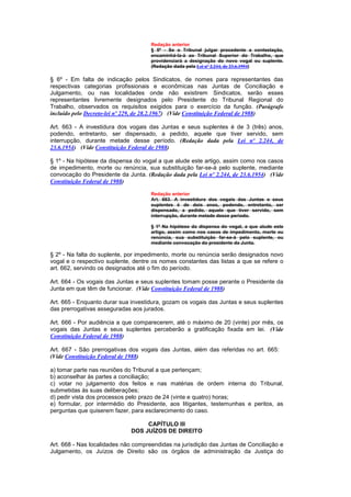 Redação anterior
                                     § 5º - Se o Tribunal julgar procedente a contestação,
                                     encaminhá-la-á ao Tribunal Superior do Trabalho, que
                                     providenciará a designação do novo vogal ou suplente.
                                     (Redação dada pela Lei nº 2.244, de 23.6.1954)

§ 6º - Em falta de indicação pelos Sindicatos, de nomes para representantes das
respectivas categorias profissionais e econômicas nas Juntas de Conciliação e
Julgamento, ou nas localidades onde não existirem Sindicatos, serão esses
representantes livremente designados pelo Presidente do Tribunal Regional do
Trabalho, observados os requisitos exigidos para o exercício da função. (Parágrafo
incluído pelo Decreto-lei nº 229, de 28.2.1967) (Vide Constituição Federal de 1988)

Art. 663 - A investidura dos vogais das Juntas e seus suplentes é de 3 (três) anos,
podendo, entretanto, ser dispensado, a pedido, aquele que tiver servido, sem
interrupção, durante metade desse período. (Redação dada pela Lei nº 2.244, de
23.6.1954) (Vide Constituição Federal de 1988)

§ 1º - Na hipótese da dispensa do vogal a que alude este artigo, assim como nos casos
de impedimento, morte ou renúncia, sua substituição far-se-á pelo suplente, mediante
convocação do Presidente da Junta. (Redação dada pela Lei nº 2.244, de 23.6.1954) (Vide
Constituição Federal de 1988)

                                     Redação anterior
                                     Art. 663. A investidura dos vogais das Juntas e seus
                                     suplentes é de dois anos, podendo, entretanto, ser
                                     dispensado, a pedido, aquele que tiver servido, sem
                                     interrupção, durante metade desse período.

                                     § 1º Na hipótese da dispensa do vogal, a que alude este
                                     artigo, assim como nos casos de impedimento, morte ou
                                     renúncia, sua substituição far-se-á pelo suplente, ou
                                     mediante convocação do presidente da Junta.

§ 2º - Na falta do suplente, por impedimento, morte ou renúncia serão designados novo
vogal e o respectivo suplente, dentre os nomes constantes das listas a que se refere o
art. 662, servindo os designados até o fim do período.

Art. 664 - Os vogais das Juntas e seus suplentes tomam posse perante o Presidente da
Junta em que têm de funcionar. (Vide Constituição Federal de 1988)

Art. 665 - Enquanto durar sua investidura, gozam os vogais das Juntas e seus suplentes
das prerrogativas asseguradas aos jurados.

Art. 666 - Por audiência a que comparecerem, até o máximo de 20 (vinte) por mês, os
vogais das Juntas e seus suplentes perceberão a gratificação fixada em lei. (Vide
Constituição Federal de 1988)

Art. 667 - São prerrogativas dos vogais das Juntas, além das referidas no art. 665:
(Vide Constituição Federal de 1988)

a) tomar parte nas reuniões do Tribunal a que pertençam;
b) aconselhar às partes a conciliação;
c) votar no julgamento dos feitos e nas matérias de ordem interna do Tribunal,
submetidas às suas deliberações;
d) pedir vista dos processos pelo prazo de 24 (vinte e quatro) horas;
e) formular, por intermédio do Presidente, aos litigantes, testemunhas e peritos, as
perguntas que quiserem fazer, para esclarecimento do caso.

                                   CAPÍTULO III
                              DOS JUÍZOS DE DIREITO

Art. 668 - Nas localidades não compreendidas na jurisdição das Juntas de Conciliação e
Julgamento, os Juízos de Direito são os órgãos de administração da Justiça do
 