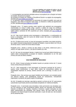 c) os que trabalham nos serviços de estiva e nos de
                                      capatazia nos portos sujeitos a regime especial.
                                      (Renumerada pela Lei 7.313, de 1985)

I - os empregados que exercem atividade externa incompatível com a fixação de horário
de trabalho, devendo tal condição
ser anotada na Carteira de Trabalho e Previdência Social e no registro de empregados;
(Incluído pela Lei nº 8.966, de 27.12.1994)
II - os gerentes, assim considerados os exercentes de cargos de gestão, aos quais se
equiparam, para efeito do disposto neste artigo, os diretores e chefes de departamento
ou filial. (Incluído pela Lei nº 8.966, de 27.12.1994)

Parágrafo único - O regime previsto neste capítulo será aplicável aos empregados
mencionados no inciso II deste artigo, quando o salário do cargo de confiança,
compreendendo a gratificação de função, se houver, for inferior ao valor do respectivo
salário efetivo acrescido de 40% (quarenta por cento). (Incluído pela Lei nº 8.966, de
27.12.1994)

Art. 63 - Não haverá distinção entre empregados e interessados, e a participação em
lucros e comissões, salvo em lucros de caráter social, não exclui o participante do
regime deste Capítulo.

Art. 64 - O salário-hora normal, no caso de empregado mensalista, será obtido dividindo-
se o salário mensal correspondente à duração do trabalho, a que se refere o art. 58, por
30 (trinta) vezes o número de horas dessa duração.

Parágrafo único - Sendo o número de dias inferior a 30 (trinta), adotar-se-á para o
cálculo, em lugar desse número, o de dias de trabalho por mês.

Art. 65 - No caso do empregado diarista, o salário-hora normal será obtido dividindo-se o
salário diário correspondente à duração do trabalho, estabelecido no art. 58, pelo
número de horas de efetivo trabalho.

                                    SEÇÃO III
                           DOS PERÍODOS DE DESCANSO

Art. 66 - Entre 2 (duas) jornadas de trabalho haverá um período mínimo de 11 (onze)
horas consecutivas para descanso.

Art. 67 - Será assegurado a todo empregado um descanso semanal de 24 (vinte e
quatro) horas consecutivas, o qual, salvo motivo de conveniência pública ou
necessidade imperiosa do serviço, deverá coincidir com o domingo, no todo ou em
parte.

Parágrafo único - Nos serviços que exijam trabalho aos domingos, com exceção quanto
aos elencos teatrais, será estabelecida escala de revezamento, mensalmente
organizada e constando de quadro sujeito à fiscalização.

Art. 68 - O trabalho em domingo, seja total ou parcial, na forma do art. 67, será sempre
subordinado à permissão prévia da autoridade competente em matéria de trabalho.

Parágrafo único - A permissão será concedida a título permanente nas atividades que,
por sua natureza ou pela conveniência pública, devem ser exercidas aos domingos,
cabendo ao Ministro do Trabalho, Industria e Comercio, expedir instruções em que
sejam especificadas tais atividades. Nos demais casos, ela será dada sob forma
transitória, com discriminação do período autorizado, o qual, de cada vez, não excederá
de 60 (sessenta) dias.
 