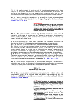 Art. 69 - Na regulamentação do funcionamento de atividades sujeitas ao regime deste
Capítulo, os municípios atenderão aos preceitos nele estabelecidos, e as regras que
venham a fixar não poderão contrariar tais preceitos nem as instruções que, para seu
cumprimento, forem expedidas pelas autoridades competentes em matéria de trabalho.

Art. 70 - Salvo o disposto nos artigos 68 e 69, é vedado o trabalho em dias feriados
nacionais e feriados religiosos, nos têrmos da legislação própria. (Redação dada pelo
Decreto-Lei nº 229, de 1967)

                                     Redação anterior
                                     Art. 70. Salvo o disposto nos arts. 68 e 69, é vedado o
                                     trabalho em dias feriados nacionais. A autoridade regional
                                     competente em matéria de trabalho declarará os dias em
                                     que, por força de feriado local ou dias santos de guarda,
                                     segundo os usos locais, não deva haver trabalho, com as
                                     ressalvas constantes dos artigos citados.


Art. 71 - Em qualquer trabalho contínuo, cuja duração exceda de 6 (seis) horas, é
obrigatória a concessão de um intervalo para repouso ou alimentação, o qual será, no
mínimo, de 1 (uma) hora e, salvo acordo escrito ou contrato coletivo em contrário, não
poderá exceder de 2 (duas) horas.

§ 1º - Não excedendo de 6 (seis) horas o trabalho, será, entretanto, obrigatório um
intervalo de 15 (quinze) minutos quando a duração ultrapassar 4 (quatro) horas.
§ 2º - Os intervalos de descanso não serão computados na duração do trabalho.
§ 3º O limite mínimo de uma hora para repouso ou refeição poderá ser reduzido por ato
do Ministro do Trabalho, Indústria e Comércio, quando ouvido o Serviço de Alimentação
de Previdência Social, se verificar que o estabelecimento atende integralmente às
exigências concernentes à organização dos refeitórios, e quando os respectivos
empregados não estiverem sob regime de trabalho prorrogado a horas suplementares.
§ 4º - Quando o intervalo para repouso e alimentação, previsto neste artigo, não for
concedido pelo empregador, este ficará obrigado a remunerar o período correspondente
com um acréscimo de no mínimo 50% (cinqüenta por cento) sobre o valor da
remuneração da hora normal de trabalho. (Incluído pela Lei nº 8.923, de 27.7.1994)

Art. 72 - Nos serviços permanentes de mecanografia (datilografia, escrituração ou
cálculo), a cada período de 90 (noventa) minutos de trabalho consecutivo corresponderá
um repouso de 10 (dez) minutos não deduzidos da duração normal de trabalho.

                                   SEÇÃO IV
                             DO TRABALHO NOTURNO

Art. 73 - Salvo nos casos de revezamento semanal ou quinzenal, o trabalho noturno terá
remuneração superior à do diurno e, para esse efeito, sua remuneração terá um
acréscimo de 20% (vinte por cento), pelo menos, sobre a hora diurna. (Redação dada pelo
Decreto-lei nº 9.666, 28.8.1946)
                                     Redação anterior
                                     Art. 73. Salvo nos casos de revezamento semanal ou
                                     quinzenal, o trabalho noturno terá remuneração superior à
                                     do diurno e, para esse efeito, sua remuneração terá um
                                     acréscimo de 20% (vinte por cento), pelo menos, sobre a
                                     hora diurna.

                                     § 1º A hora do trabalho noturno será computada como de
                                     52 minutos o 30 segundos.
                                     § 2º Considera-se noturno, para os efeitos deste artigo, o
                                     trabalho executado entre as 22 horas de um dia e as 5
                                     horas do dia seguinte.
                                     § 3º Nos horários mistos, assim entendidos os que
                                     abrangem períodos diurnos e noturnos, aplica-se às horas
                                     de trabalho noturno o disposto neste artigo.
                                     § 4º As prorrogações do trabalho noturno aplica-se o
                                     disposto neste capítulo.
 