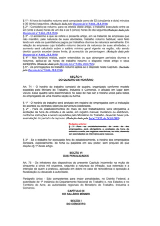§ 1º - A hora do trabalho noturno será computada como de 52 (cinqüenta e dois) minutos
e 30 (trinta) segundos. (Redação dada pelo Decreto-lei nº 9.666, 28.8.1946)
§ 2º - Considera-se noturno, para os efeitos deste artigo, o trabalho executado entre as
22 (vinte e duas) horas de um dia e as 5 (cinco) horas do dia seguinte.(Redação dada pelo
Decreto-lei nº 9.666, 28.8.1946)
§ 3º - O acréscimo a que se refere o presente artigo, em se tratando de empresas que
não mantêm, pela natureza de suas atividades, trabalho noturno habitual, será feito
tendo em vista os quantitativos pagos por trabalhos diurnos de natureza semelhante. Em
relação às empresas cujo trabalho noturno decorra da natureza de suas atividades, o
aumento será calculado sobre o salário mínimo geral vigente na região, não sendo
devido quando exceder desse limite, já acrescido da percentagem. (Redação dada pelo
Decreto-lei nº 9.666, 28.8.1946)
§ 4º - Nos horários mistos, assim entendidos os que abrangem períodos diurnos e
noturnos, aplica-se às horas de trabalho noturno o disposto neste artigo e seus
parágrafos. (Redação dada pelo Decreto-lei nº 9.666, 28.8.1946)
§ 5º - Às prorrogações do trabalho noturno aplica-se o disposto neste Capítulo. (Incluído
pelo Decreto-lei nº 9.666, 28.8.1946)

                                   SEÇÃO V
                             DO QUADRO DE HORÁRIO

Art. 74 - O horário do trabalho constará de quadro, organizado conforme modelo
expedido pelo Ministro do Trabalho, Industria e Comercio, e afixado em lugar bem
visível. Esse quadro será discriminativo no caso de não ser o horário único para todos
os empregados de uma mesma seção ou turma.

§ 1º - O horário de trabalho será anotado em registro de empregados com a indicação
de acordos ou contratos coletivos porventura celebrados.
§ 2º - Para os estabelecimentos de mais de dez trabalhadores será obrigatória a
anotação da hora de entrada e de saída, em registro manual, mecânico ou eletrônico,
conforme instruções a serem expedidas pelo Ministério do Trabalho, devendo haver pré-
assinalação do período de repouso. (Redação dada pela Lei nº 7.855, de 24.10.1989)

                                      Redação anterior
                                      § 2º Para os estabelecimentos de mais de dez
                                      empregados, será obrigatória a anotação da hora de
                                      entrada e saída, em registos mecânicos, ou não, devendo
                                      ser assinalados os intervalos para repouso.

§ 3º - Se o trabalho for executado fora do estabelecimento, o horário dos empregados
constará, explicitamente, de ficha ou papeleta em seu poder, sem prejuízo do que
dispõe o§ 1º deste artigo.

                                     SEÇÃO VI
                                 DAS PENALIDADES

Art. 75 - Os infratores dos dispositivos do presente Capítulo incorrerão na multa de
cinquenta a cinco mil cruzeiros, segundo a natureza da infração, sua extensão e a
intenção de quem a praticou, aplicada em dobro no caso de reincidência e oposição à
fiscalização ou desacato à autoridade.

Parágrafo único - São competentes para impor penalidades, no Distrito Federal, a
autoridade de 1ª instância do Departamento Nacional do Trabalho e, nos Estados e no
Território do Acre, as autoridades regionais do Ministério do Trabalho, Industria e
Comercio.
                                    CAPÍTULO III
                               DO SALÁRIO MÍNIMO

                                      SEÇÃO I
                                    DO CONCEITO
 