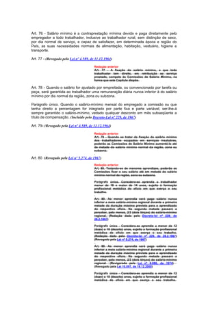 Art. 76 - Salário mínimo é a contraprestação mínima devida e paga diretamente pelo
empregador a todo trabalhador, inclusive ao trabalhador rural, sem distinção de sexo,
por dia normal de serviço, e capaz de satisfazer, em determinada época e região do
País, as suas necessidades normais de alimentação, habitação, vestuário, higiene e
transporte.

Art. 77 - (Revogado pela Lei nº 4.589, de 11.12.1964)

                                         Redação anterior
                                         Art. 77 - A fixação do salário mínimo, a que todo
                                         trabalhador tem direito, em retribuição ao serviço
                                         prestado, compete às Comissões de Salário Mínimo, na
                                         forma que este Capítulo dispõe.

Art. 78 - Quando o salário for ajustado por empreitada, ou convencionado por tarefa ou
peça, será garantida ao trabalhador uma remuneração diária nunca inferior à do salário
mínimo por dia normal da região, zona ou subzona.

Parágrafo único. Quando o salário-mínimo mensal do empregado a comissão ou que
tenha direito a percentagem for integrado por parte fixa e parte variável, ser-lhe-á
sempre garantido o salário-mínimo, vedado qualquer desconto em mês subseqüente a
título de compensação. (Incluído pelo Decreto-Lei nº 229, de 1967)

Art. 79- (Revogado pela Lei nº 4.589, de 11.12.1964)

                                         Redação anterior
                                         Art. 79 - Quando se tratar da fixação do salário mínimo
                                         dos trabalhadores ocupados em serviços insalubres,
                                         poderão as Comissões de Salário Mínimo aumentá-lo até
                                         de metade do salário mínimo normal da região, zona ou
                                         subzona.

Art. 80 (Revogado pela Lei nº 5.274, de 1967)
                                         Redação anterior
                                         Art. 80. Tratando-se de menores aprendizes, poderão as
                                         Comissões fixar o seu salário até em metade do salário
                                         mínimo normal da região, zona ou subzona.

                                         Parágrafo único. Considera-se aprendiz o trabalhador
                                         menor de 18 e maior de 14 anos, sujeito à formação
                                         profissional metódica do ofício em que exerça o seu
                                         trabalho.

                                         Art. 80. Ao menor aprendiz será pago salário nunca
                                         inferior a meio salário-mínimo regional durante a primeira
                                         metade da duração máxima prevista para o aprendizado
                                         do respectivo ofício. Na segunda metade passará a
                                         perceber, pelo menos, 2/3 (dois têrços) do salário-mínimo
                                         regional. (Redação dada pelo Decreto-lei nº 229, de
                                         28.2.1967)

                                         Parágrafo único - Considera-se aprendiz a menor de 12
                                         (doze) a 18 (dezoito) anos, sujeito a formação profissional
                                         metódica do ofício em que exerça o seu trabalho.
                                         (Redação dada pelo Decreto-lei nº 229, de 28.2.1967)
                                         (Revogado pela Lei nº 5.274, de 1967)

                                         Art. 80. Ao menor aprendiz será pago salário nunca
                                         inferior a meio salário-mínimo regional durante a primeira
                                         metade da duração máxima prevista para o aprendizado
                                         do respectivo ofício. Na segunda metade passará a
                                         perceber, pelo menos, 2/3 (dois têrços) do salário-mínimo
                                         regional. (Revigorado pela Lei nº 6.086, de 1974)
                                         (Revogado pela Lei 10.097, de 19.12.2000)

                                         Parágrafo único - Considera-se aprendiz a menor de 12
                                         (doze) a 18 (dezoito) anos, sujeito a formação profissional
                                         metódica do ofício em que exerça o seu trabalho.
 