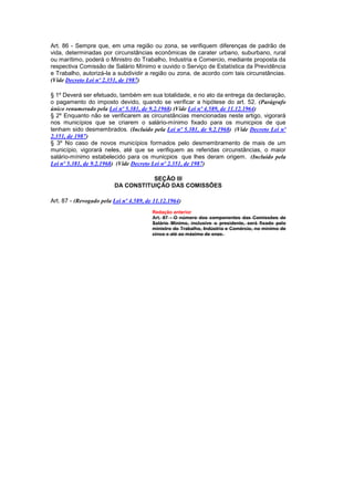 Art. 86 - Sempre que, em uma região ou zona, se verifiquem diferenças de padrão de
vida, determinadas por circunstâncias econômicas de carater urbano, suburbano, rural
ou marítimo, poderá o Ministro do Trabalho, Industria e Comercio, mediante proposta da
respectiva Comissão de Salário Mínimo e ouvido o Serviço de Estatística da Previdência
e Trabalho, autorizá-la a subdividir a região ou zona, de acordo com tais circunstâncias.
(Vide Decreto Lei nº 2.351, de 1987)

§ 1º Deverá ser efetuado, também em sua totalidade, e no ato da entrega da declaração,
o pagamento do imposto devido, quando se verificar a hipótese do art. 52. (Parágrafo
único renumerado pela Lei nº 5.381, de 9.2.1968) (Vide Lei nº 4.589, de 11.12.1964)
§ 2º Enquanto não se verificarem as circunstâncias mencionadas neste artigo, vigorará
nos municípios que se criarem o salário-mínimo fixado para os municpios de que
tenham sido desmembrados. (Incluído pela Lei nº 5.381, de 9.2.1968) (Vide Decreto Lei nº
2.351, de 1987)
§ 3º No caso de novos municípios formados pelo desmembramento de mais de um
município, vigorará neles, até que se verifiquem as referidas circunstâncias, o maior
salário-mínimo estabelecido para os municpios que lhes deram origem. (Incluído pela
Lei nº 5.381, de 9.2.1968) (Vide Decreto Lei nº 2.351, de 1987)

                                    SEÇÃO III
                         DA CONSTITUIÇÃO DAS COMISSÕES

Art. 87 - (Revogado pela Lei nº 4.589, de 11.12.1964)
                                         Redação anterior
                                         Art. 87 - O número dos componentes das Comissões de
                                         Salário Mínimo, inclusive o presidente, será fixado pelo
                                         ministro do Trabalho, Indústria e Comércio, no mínimo de
                                         cinco e até ao máximo de onze.
 