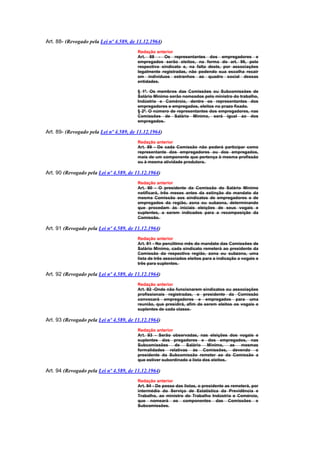 Art. 88- (Revogado pela Lei nº 4.589, de 11.12.1964)
                                         Redação anterior
                                         Art. 88 - Os representantes dos empregadores e
                                         empregados serão eleitos, na forma do art. 96, pelo
                                         respectivo sindicato e, na falta deste, por associações
                                         legalmente registradas, não podendo sua escolha recair
                                         em indivíduos estranhos ao quadro social dessas
                                         entidades.

                                         § 1º. Os membros das Comissões ou Subcomissões de
                                         Salário Mínimo serão nomeados pelo ministro do trabalho,
                                         Indústria e Comércio, dentre os representantes dos
                                         empregadores e empregados, eleitos no prazo fixado.
                                         § 2º. O número de representantes dos empregadores, nas
                                         Comissões de Salário Mínimo, será igual ao dos
                                         empregados.

Art. 89- (Revogado pela Lei nº 4.589, de 11.12.1964)
                                         Redação anterior
                                         Art. 89 - De cada Comissão não poderá participar como
                                         representante dos empregadores ou dos empregados,
                                         mais de um componente que pertença à mesma profissão
                                         ou à mesma atividade produtora.

Art. 90 (Revogado pela Lei nº 4.589, de 11.12.1964)
                                         Redação anterior
                                         Art. 90 - O presidente da Comissão do Salário Mínimo
                                         notificará, três meses antes da extinção do mandato da
                                         mesma Comissão aos sindicatos de empregadores e de
                                         empregados da região, zona ou subzona, determinando
                                         que procedam às iniciais eleições de seus vogais e
                                         suplentes, a serem indicados para a recomposição da
                                         Comissão.

Art. 91 (Revogado pela Lei nº 4.589, de 11.12.1964)
                                         Redação anterior
                                         Art. 91 - No penúltimo mês do mandato das Comissões de
                                         Salário Mínimo, cada sindicato remeterá ao presidente da
                                         Comissão da respectiva região, zona ou subzona, uma
                                         lista de três associados eleitos para a indicação a vogais e
                                         três para suplentes.

Art. 92 (Revogado pela Lei nº 4.589, de 11.12.1964)
                                         Redação anterior
                                         Art. 92 -Onde não funcionarem sindicatos ou associações
                                         profissionais registradas, o presidente da Comissão
                                         convocará empregadores e empregados para uma
                                         reunião, que presidirá, afim de serem eleitos os vogais e
                                         suplentes de cada classe.

Art. 93 (Revogado pela Lei nº 4.589, de 11.12.1964)
                                         Redação anterior
                                         Art. 93 - Serão observadas, nas eleições dos vogais e
                                         suplentes dos pregadores e dos empregados, nas
                                         Subcomissões     de   Salário Mínimo,        as mesmas
                                         formalidades relativas às Comissões, devendo o
                                         presidente da Subcomissão remeter ao da Comissão a
                                         que estiver subordinado a lista dos eleitos.

Art. 94 (Revogado pela Lei nº 4.589, de 11.12.1964)
                                         Redação anterior
                                         Art. 94 - De posse das listas, o presidente as remeterá, por
                                         intermédio do Serviço de Estatística da Previdência e
                                         Trabalho, ao ministro do Trabalho Indústria e Comércio,
                                         que nomeará os componentes das Comissões e
                                         Subcomissões.
 