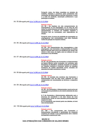 Parágrafo único. As listas remetidas ao ministro do
                                         Trabalho, Indústria e Comércio pelos presidentes das
                                         Comissões de Salário Mínimo deverão mencionar o nome
                                         e a sede do sindicato, associação profissional a que
                                         pertençam os eleitos.

Art. 95 (Revogado pela Lei nº 4.589, de 11.12.1964)
                                         Redação anterior
                                         Art. 95 - Na hipótese de não comparecimento de
                                         empregadores ou de empregados, ou no caso de uma
                                         classe ou ambas deixarem de indicar número suficiente de
                                         representantes, o ministro do Trabalho, Indústria e
                                         Comércio fará as nomeações, sem dependência de
                                         eleição.

                                         Parágrafo único, A prova de qualidade de empregador ou
                                         empregadores não sindicalizados será feita mediante
                                         recibo de quitação do imposto sindical.

Art. 96- (Revogado pela Lei nº 4.589, de 11.12.1964)
                                         Redação anterior
                                         Art. 96 - Os representantes dos empregadores e dos
                                         empregados, nas Comissões e Subcomissões de Salário
                                         Mínimo deverão fazer prova de residência por tempo não
                                         inferior a dois anos, na região, zona ou subzona em que
                                         exercerem a sua atividade.

Art. 97- (Revogado pela Lei nº 4.589, de 11.12.1964)

                                         Redação anterior
                                         Art. 97 - Os presidentes das Comissões ou Subcomissões
                                         de Salário Mínimo serão nomeados, em comissão, pelo
                                         Presidente da República, mediante proposta do ministro
                                         do Trabalho, Industria e Comercio, dentre os cidadãos
                                         brasileiros de notótia idoneidade moral, versados em
                                         assuntos de ordem econômica e social.

Art. 98 (Revogado pela Lei nº 4.589, de 11.12.1964)
                                         Redação anterior
                                         Art. 98 - O mandato dos membros das Comissões e
                                         Subcomissões será de dois anos, podendo os seus
                                         componentes ser reconduzidos ao terminar o respectivo
                                         prazo.

Art. 99- (Revogado pela Lei nº 4.589, de 11.12.1964)
                                         Redação anterior
                                         Art. 99 - As Comissões e Subcomissões reunir-se-ão por
                                         convocação do presidente ou da maioria absoluta de seus
                                         membros.

                                         § 1º As Comissões e Subcomissões deliberarão com a
                                         presença do presidente e de dois terços de seus
                                         componentes, sendo as suas decisões pronunciadas por
                                         maioria de votos.
                                         § 2º O presidente, que tomará parte nos debates, só terá
                                         voto de desempate.

Art. 100 (Revogado pela Lei nº 4.589, de 11.12.1964)
                                         Redação anterior
                                         Art. 100 - Os componentes das Comissões e
                                         Subcomissões perceberão a gratificação de cinquenta
                                         cruzeiros por sessão a que comparecerem até o máximo
                                         de duzentos cruzerios por mês.


                                 SEÇÃO IV
             DAS ATRIBUIÇÕES DAS COMISSÕES DE SALÁRIO MÍNIMO
 