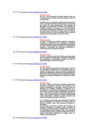 Art. 101. Revogado pela Lei nº 4.589, de 11.12.1964)
                                        Redação anterior
                                        Art. 101 - As Comissões de Salário Mínimo teem por
                                        incumbência fixar o salário mínimo da região ou zona, de
                                        sua jurisdição.

                                        Parágrafo único. Compete-lhes, igualmente, pronunciar-se
                                        sobre a alteração do salário mínimo que lhe for requerida
                                        por algum de seus componentes, pelo Serviço de
                                        Estatística da Previdência e Trabalho do Ministério do
                                        Trabalho, Indústria e Comércio, ou pelos sindicatos,
                                        associações profissionais registradas e, na falta destes,
                                        por dez pessoas residentes na região, zona ou subzona,
                                        há mais de um ano, e que não tenham entre si laços de
                                        parentesco até segundo grau, incluídos os afins.

Art. 102 Revogado pela Lei nº 4.589, de 11.12.1964)
                                        Redação anterior
                                        Art. 102 - O ministro do Trabalho, Indústria e Comércio,
                                        ex-offício, a requerimento dos sindicatos, associações
                                        profissionais registradas ou por solicitação da Comissão
                                        de Salário Mínimo, poderá classificar os trabalhadores
                                        segundo a identidade das condições necessárias e
                                        normais da vida nas respectivas regiões.

Art. 103 Revogado pela Lei nº 4.589, de 11.12.1964)
                                        Redação anterior
                                        Art. 103 - O salário mínimo será fixado para cada região,
                                        zona ou subzona, de modo geral, ou segundo a identidade
                                        das condições e necessidades normais da vida nas
                                        respectivas regiões, zonas ou subzonas.

Art. 104 Revogado pela Lei nº 4.589, de 11.12.1964)
                                        Redação anterior
                                        Art. 104 - Realizar-se-á inquérito censitário para conhecer
                                        as condições econômicas de cada região, zona ou
                                        subzona do país, bem como os salários efetivamente
                                        pagos aos trabalhadores, sempre que essa providência se
                                        fizer mister, afim de proporcionar às Comissões de Salário
                                        Mínimo os elementos indispensáveis à fixação do salário
                                        mínimo.

Art. 105 Revogado pela Lei nº 4.589, de 11.12.1964)
                                        Redação anterior
                                        Art. 105 - Todos os indivíduos, empresas, associações,
                                        sindicatos, companhias ou firmas que tenham a seu
                                        serviço empregados, ou operários, deverão remeter ao
                                        Ministério do Trabalho, Indústria e Comércio, ou à
                                        autoridade que o representar nos Estados dentro do prazo
                                        de 15 dias, a contar da data da notificação que lhes for
                                        feita, a indicação dos salários mais baixos efetivamente
                                        pagos, com a discriminação do serviço desempenhado
                                        pelos trabalhadores, conforme modelo aprovado pelo
                                        ministro do Trabalho, Indústria e Comércio.

                                        § 1º O disposto neste artigo será igualmente observado
                                        pelos encarregados de serviços ou obras, tanto do
                                        Governo Federal, como dos Governos Estaduais e
                                        Municipais.
                                        § 2º Os dados censitários recolhidos pelo Ministério do
                                        Trabalho, Indústria e Comércio serão enviados às
                                        Comissões de Salário Mínimo, podendo estas, nos casos
                                        de insuficiência desses dados, colher, os elementos
                                        complementares de que precisarem, diretamente junto às
                                        partes interessadas residentes na região, zona ou
                                        subzona de sua jurisdição.

Art. 106 Revogado pela Lei nº 4.589, de 11.12.1964)
 
