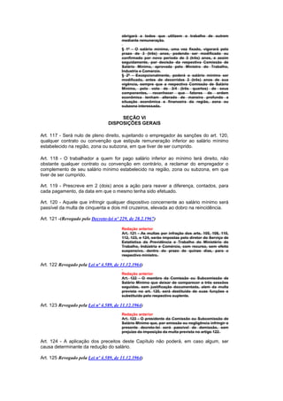 obrigará a todos que utilizem o trabalho de outrem
                                         mediante remuneração.

                                         § 1º - O salário mínimo, uma vez fixado, vigorará pelo
                                         prazo de 3 (três) anos, podendo ser modificado ou
                                         confirmado por novo período de 3 (três) anos, e assim
                                         seguidamente, por decisão da respectiva Comissão de
                                         Salário Mínimo, aprovada pelo Ministro do Trabalho,
                                         Industria e Comercio.
                                         § 2º - Excepcionalmente, poderá o salário mínimo ser
                                         modificado, antes de decorridos 3 (três) anos de sua
                                         vigência, sempre que a respectiva Comissão de Salário
                                         Mínimo, pelo voto de 3/4 (três quartos) de seus
                                         componentes, reconhecer que fatores de ordem
                                         econômica tenham alterado de maneira profunda a
                                         situação econômica e financeira da região, zona ou
                                         subzona interessada.


                                       SEÇÃO VI
                                  DISPOSIÇÕES GERAIS

Art. 117 - Será nulo de pleno direito, sujeitando o empregador às sanções do art. 120,
qualquer contrato ou convenção que estipule remuneração inferior ao salário mínimo
estabelecido na região, zona ou subzona, em que tiver de ser cumprido.

Art. 118 - O trabalhador a quem for pago salário inferior ao mínimo terá direito, não
obstante qualquer contrato ou convenção em contrário, a reclamar do empregador o
complemento de seu salário mínimo estabelecido na região, zona ou subzona, em que
tiver de ser cumprido.

Art. 119 - Prescreve em 2 (dois) anos a ação para reaver a diferença, contados, para
cada pagamento, da data em que o mesmo tenha sido efetuado.

Art. 120 - Aquele que infringir qualquer dispositivo concernente ao salário mínimo será
passível da multa de cinquenta e dois mil cruzeiros, elevada ao dobro na reincidência.

Art. 121 -(Revogado pelo Decreto-lei nº 229, de 28.2.1967)

                                         Redação anterior
                                         Art. 121 - As multas por infração dos arts. 105, 108, 110,
                                         112, 123, e 124, serão impostas pelo diretor do Serviço de
                                         Estatística da Previdência e Trabalho do Ministério do
                                         Trabalho, Indústria e Comércio, com recurso, sem efeito
                                         suspensivo, dentro do prazo de quinze dias, para o
                                         respectivo ministro.

Art. 122 Revogado pela Lei nº 4.589, de 11.12.1964)
                                         Redação anterior
                                         Art. 122 - O membro da Comissão ou Subcomissão de
                                         Salário Mínimo que deixar de comparecer a três sessões
                                         seguidas, sem justificação documentada, alem da multa
                                         prevista no art. 120, será destituido de suas funções e
                                         substituido pelo respectivo suplente.

Art. 123 Revogado pela Lei nº 4.589, de 11.12.1964)
                                         Redação anterior
                                         Art. 123 - O presidente da Comissão ou Subcomissão de
                                         Salário Mínimo que, por omissão ou negligência infringir o
                                         presente decreto-lei será passivel de demissão, sem
                                         prejuízo da imposição da multa prevista no artigo 122.

Art. 124 - A aplicação dos preceitos deste Capítulo não poderá, em caso algum, ser
causa determinante da redução do salário.

Art. 125 Revogado pela Lei nº 4.589, de 11.12.1964)
 