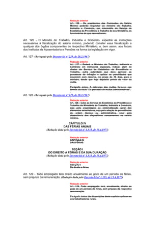 Redação anterior
                                         Art. 125 - Os presidentes das Comissões de Salário
                                         Mínimo poderão requisitar ao ministro do Trabalho,
                                         Indústria e Comércio, por intermédio do Serviço de
                                         Estatística da Previdência e Trabalho do seu Ministério, os
                                         funcionários de que necessitarem.


Art. 126 - O Ministro do Trabalho, Industria e Comercio, expedirá as instruções
necessárias à fiscalização do salário mínimo, podendo cometer essa fiscalização a
qualquer dos órgãos componentes do respectivo Ministério, e, bem assim, aos fiscais
dos Institutos de Aposentadoria e Pensões na forma da legislação em vigor.

Art. 127 -(Revogado pelo Decreto-lei nº 229, de 28.2.1967)
                                         Redação anterior
                                         Art. 127 - Poderá o Ministro do Trabalho, Indústria e
                                         Comércio em instruções especiais, indicar, alem do
                                         diretor do Serviço de Estatística da Previdência e
                                         Trabalho, outra autoridade que deva apreciar os
                                         processos de infração e aplicar as penalidades que
                                         couverem com recurso, no prazo de 15 dias, para o
                                         ministro, desde que haja depósito prévio do valor da
                                         multa.

                                         Parágrafo único. A cobrança das multas far-se-á, nos
                                         termos do título "Do processo de multas administrativas".

Art. 128 -(Revogado pelo Decreto-lei nº 229, de 28.2.1967)
                                         Redação anterior
                                         Art. 128 - Cabe ao Serviço de Estatística da Previdência e
                                         Trabalho do Ministério do Trabalho, Indústria e Comércio,
                                         seja pela organização ou sistematização geral dos
                                         elementos estastísticos, seja pela adoção de providências
                                         de ordem técnica ou administrativa, velar pela
                                         observância dos dispositivos concernentes ao salário
                                         mínimo.

                                      CAPÍTULO IV
                                 DAS FÉRIAS ANUAIS
                    (Redação dada pelo Decreto-lei nº 1.535, de 13.4.1977)

                                         Redação anterior
                                         CAPÍTULO IV
                                         DAS FÉRIAS


                                        SEÇÃO I
                     DO DIREITO A FÉRIAS E DA SUA DURAÇÃO
                    (Redação dada pelo Decreto-lei nº 1.535, de 13.4.1977)

                                         Redação anterior
                                         SECÇÃO I
                                         Do direito a férias


Art. 129 - Todo empregado terá direito anualmente ao gozo de um período de férias,
sem prejuízo da remuneração. (Redação dada pelo Decreto-lei nº 1.535, de 13.4.1977)

                                         Redação anterior
                                         Art. 129. Todo empregado terá, anualmente, direito ao
                                         gozo de um período de férias, sem prejuizo da respectiva
                                         remuneração.

                                         Parágrafo único. As disposições deste capítulo aplicam-se
                                         aos trabalhadores rurais.
 