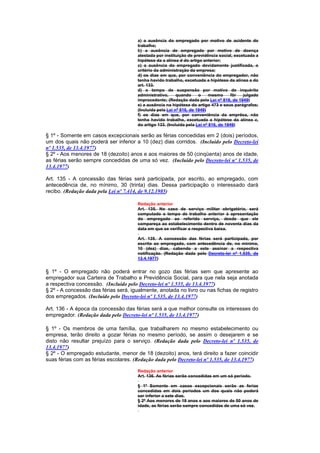 a) a ausência do empregado por motivo de acidente do
                                       trabalho;
                                       b) a ausência de empregado por motivo de doença
                                       atestada por instituição de previdência social, excetuada a
                                       hipótese da a alínea d do artigo anterior;
                                       c) a ausência do empregado devidamente justificada, o
                                       critério da administração da empresa;
                                       d) os dias em que, por conveniência do empregador, não
                                       tenha havido trabalho, excetuada a hipótese da alínea a do
                                       art. 133.
                                       d) o tempo de suspensão por motivo de inquérito
                                       administrativo,     quando     o     mesmo      fôr julgado
                                       ímprocedente; (Redação dada pela Lei nº 816, de 1949)
                                       e) a ausência na hipótese do artigo 473 e seus parágrafos;
                                       (Incluída pela Lei nº 816, de 1949)
                                       f) os dias em que, por conveniência da emprêsa, não
                                       tenha havido trabalho, excetuada a hipótese da alínea c,
                                       do artigo 133. (Incluída pela Lei nº 816, de 1949)

§ 1º - Somente em casos excepcionais serão as férias concedidas em 2 (dois) períodos,
um dos quais não poderá ser inferior a 10 (dez) dias corridos. (Incluído pelo Decreto-lei
nº 1.535, de 13.4.1977)
§ 2º - Aos menores de 18 (dezoito) anos e aos maiores de 50 (cinqüenta) anos de idade,
as férias serão sempre concedidas de uma só vez. (Incluído pelo Decreto-lei nº 1.535, de
13.4.1977)

Art. 135 - A concessão das férias será participada, por escrito, ao empregado, com
antecedência de, no mínimo, 30 (trinta) dias. Dessa participação o interessado dará
recibo. (Redação dada pela Lei nº 7.414, de 9.12.1985)

                                       Redação anterior
                                       Art. 135. No caso de serviço militar obrigatório, será
                                       computado o tempo de trabalho anterior à apresentação
                                       do empregado ao referido serviço, desde que ele
                                       compareça ao estabelecimento dentro de noventa dias da
                                       data em que se verificar a respectiva baixa.

                                       Art. 135. A concessão das férias será participada, por
                                       escrito ao empregado, com antecedência de, no mínimo,
                                       10 (dez) dias, cabendo a este assinar a respectiva
                                       notificação. (Redação dada pelo Decreto-lei nº 1.535, de
                                       13.4.1977)


§ 1º - O empregado não poderá entrar no gozo das férias sem que apresente ao
empregador sua Carteira de Trabalho e Previdência Social, para que nela seja anotada
a respectiva concessão. (Incluído pelo Decreto-lei nº 1.535, de 13.4.1977)
§ 2º - A concessão das férias será, igualmente, anotada no livro ou nas fichas de registro
dos empregados. (Incluído pelo Decreto-lei nº 1.535, de 13.4.1977)

Art. 136 - A época da concessão das férias será a que melhor consulte os interesses do
empregador. (Redação dada pelo Decreto-lei nº 1.535, de 13.4.1977)

§ 1º - Os membros de uma família, que trabalharem no mesmo estabelecimento ou
empresa, terão direito a gozar férias no mesmo período, se assim o desejarem e se
disto não resultar prejuízo para o serviço. (Redação dada pelo Decreto-lei nº 1.535, de
13.4.1977)
§ 2º - O empregado estudante, menor de 18 (dezoito) anos, terá direito a fazer coincidir
suas férias com as férias escolares. (Redação dada pelo Decreto-lei nº 1.535, de 13.4.1977)

                                       Redação anterior
                                       Art. 136. As férias serão concedidas em um só período.

                                       § 1º Somente em casos excepcionais serão as ferias
                                       concedidas em dois períodos um dos quais não poderá
                                       ser inferior a sete dias.
                                       § 2º Aos menores de 18 anos e aos maiores de 50 anos de
                                       idade, as férias serão sempre concedidas de uma só vez.
 