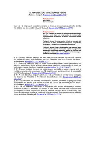 DA REMUNERAÇÃO E DO ABONO DE FÉRIAS
                  (Redação dada pelo Decreto-lei nº 1.535, de 13.4.1977)

                                      Redação anterior
                                      SECÇÃO IV
                                      Da remuneração


Art. 142 - O empregado perceberá, durante as férias, a remuneração que lhe for devida
na data da sua concessão. (Redação dada pelo Decreto-lei nº 1.535, de 13.4.1977)

                                      Redação anterior
                                      Art. 142. Em caso de recisão ou terminação do contrato de
                                      trabalho será paga ao empregado a remuneração
                                      correspondente ao período de férias, cujo direito tenha
                                      adquirido.

                                      Parágrafo único. Ao empregador é lícita a retenção do
                                      pagamento de férias, na falta de aviso prévio por parte do
                                      empregado e até a importância a este equivalente.

                                      Parágrafo único. Fica o empregador, na rescisão sem
                                      ocorrência de culpa do empregado, sujeito ao pagamento
                                      do período incompleto após doze meses de trabalho, na
                                      proporção estabelecida no art. 132 desta Consolidação.
                                      (Redação dada pela Lei nº 1.530, de 1951)


§ 1º - Quando o salário for pago por hora com jornadas variáveis, apurar-se-á a média
do período aquisitivo, aplicando-se o valor do salário na data da concessão das férias.
(Incluído pelo Decreto-lei nº 1.535, de 13.4.1977)
§ 2º - Quando o salário for pago por tarefa tomar-se-á por base a media da produção no
período aquisitivo do direito a férias, aplicando-se o valor da remuneração da tarefa na
data da concessão das férias. (Incluído pelo Decreto-lei nº 1.535, de 13.4.1977)
§ 3º - Quando o salário for pago por percentagem, comissão ou viagem, apurar-se-á a
média percebida pelo empregado nos 12 (doze) meses que precederem à concessão
das férias(Incluído pelo Decreto-lei nº 1.535, de 13.4.1977)
§ 4º - A parte do salário paga em utilidades será computada de acordo com a anotação
na Carteira de Trabalho e Previdência Social(Incluído pelo Decreto-lei nº 1.535, de
13.4.1977)
§ 5º - Os adicionais por trabalho extraordinário, noturno, insalubre ou perigoso serão
computados no salário que servirá de base ao cálculo da remuneração das férias.
(Incluído pelo Decreto-lei nº 1.535, de 13.4.1977)
§ 6º - Se, no momento das férias, o empregado não estiver percebendo o mesmo
adicional do período aquisitivo, ou quando o valor deste não tiver sido uniforme será
computada a média duodecimal recebida naquele período, após a atualização das
importâncias pagas, mediante incidência dos percentuais dos reajustamentos salariais
supervenientes. (Incluído pelo Decreto-lei nº 1.535, de 13.4.1977)
 