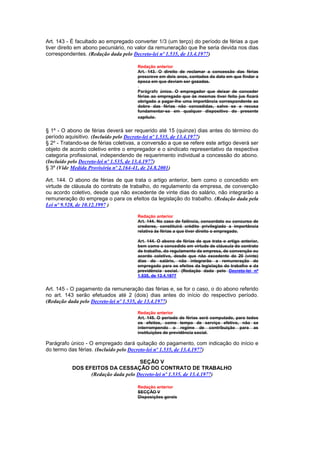 Art. 143 - É facultado ao empregado converter 1/3 (um terço) do período de férias a que
tiver direito em abono pecuniário, no valor da remuneração que lhe seria devida nos dias
correspondentes. (Redação dada pelo Decreto-lei nº 1.535, de 13.4.1977)

                                      Redação anterior
                                      Art. 143. O direito de reclamar a concessão das férias
                                      prescreve em dois anos, contados da data em que findar a
                                      época em que deviam ser gozadas.

                                      Parágrafo único. O empregador que deixar de conceder
                                      férias ao empregado que às mesmas tiver feito jus ficará
                                      obrigado a pagar-lhe uma importância correspondente ao
                                      dobro das férias não concedidas, salvo se a recusa
                                      fundamentar-se em qualquer dispositivo do presente
                                      capítulo.


§ 1º - O abono de férias deverá ser requerido até 15 (quinze) dias antes do término do
período aquisitivo. (Incluído pelo Decreto-lei nº 1.535, de 13.4.1977)
§ 2º - Tratando-se de férias coletivas, a conversão a que se refere este artigo deverá ser
objeto de acordo coletivo entre o empregador e o sindicato representativo da respectiva
categoria profissional, independendo de requerimento individual a concessão do abono.
(Incluído pelo Decreto-lei nº 1.535, de 13.4.1977)
§ 3º (Vide Medida Provisória nº 2.164-41, de 24.8.2001)

Art. 144. O abono de férias de que trata o artigo anterior, bem como o concedido em
virtude de cláusula do contrato de trabalho, do regulamento da empresa, de convenção
ou acordo coletivo, desde que não excedente de vinte dias do salário, não integrarão a
remuneração do emprega o para os efeitos da legislação do trabalho. (Redação dada pela
Lei nº 9.528, de 10.12.1997 )

                                      Redação anterior
                                      Art. 144. No caso de falência, concordata ou concurso de
                                      credores, constituirá crédito privilegiado a importância
                                      relativa às férias a que tiver direito o empregado.

                                      Art. 144. O abono de férias de que trata o artigo anterior,
                                      bem como o concedido em virtude de cláusula do contrato
                                      de trabalho, do regulamento da empresa, de convenção ou
                                      acordo coletivo, desde que não excedente de 20 (vinte)
                                      dias do salário, não integrarão a remuneração do
                                      empregado para os efeitos da legislação do trabalho e da
                                      previdência social. (Redação dada pelo Decreto-lei nº
                                      1.535, de 13.4.1977


Art. 145 - O pagamento da remuneração das férias e, se for o caso, o do abono referido
no art. 143 serão efetuados até 2 (dois) dias antes do início do respectivo período.
(Redação dada pelo Decreto-lei nº 1.535, de 13.4.1977)

                                      Redação anterior
                                      Art. 145. O período de férias será computado, para todos
                                      os efeitos, como tempo de serviço efetivo, não se
                                      interrompendo o regime de contribuição para as
                                      instituições de previdência social.

Parágrafo único - O empregado dará quitação do pagamento, com indicação do início e
do termo das férias. (Incluído pelo Decreto-lei nº 1.535, de 13.4.1977)

                                     SEÇÃO V
           DOS EFEITOS DA CESSAÇÃO DO CONTRATO DE TRABALHO
                 (Redação dada pelo Decreto-lei nº 1.535, de 13.4.1977)

                                      Redação anterior
                                      SECÇÃO V
                                      Disposições gerais
 