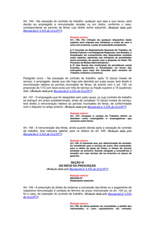 Art. 146 - Na cessação do contrato de trabalho, qualquer que seja a sua causa, será
devida ao empregado a remuneração simples ou em dobro, conforme o caso,
correspondente ao período de férias cujo direito tenha adquirido. (Redação dada pelo
Decreto-lei nº 1.535, de 13.4.1977)

                                       Redação anterior
                                       Art. 146. Por infração de qualquer dispositivo deste
                                       capítulo será imposta aos infratores a multa de cem a
                                       cinco mil cruzeiros, a juizo da autoridade competente.

                                       § 1º Incumbe ao Departamento Nacional do Trabalho, no
                                       Distrito Federal, e às Delegacias Regionais, nos Estados, a
                                       fiscalização do cumprimento das disposições contidas
                                       neste capitulo, aplicando aos infratores as penalidades
                                       acima previstas, de acordo com o disposto no título "Do
                                       Processo de Multas Administrativas".
                                       § 2º Aos fiscais das instituições de previdência social
                                       incumbe, igualmente, a fiscalização, na forma das
                                       instruções para esse fim baixadas pelo ministro do
                                       Trabalho, Indústria e Comércio.

Parágrafo único - Na cessação do contrato de trabalho, após 12 (doze) meses de
serviço, o empregado, desde que não haja sido demitido por justa causa, terá direito à
remuneração relativa ao período incompleto de férias, de acordo com o art. 130, na
proporção de 1/12 (um doze avos) por mês de serviço ou fração superior a 14 (quatorze)
dias. ((Redação dada pelo Decreto-lei nº 1.535, de 13.4.1977)

Art. 147 - O empregado que for despedido sem justa causa, ou cujo contrato de trabalho
se extinguir em prazo predeterminado, antes de completar 12 (doze) meses de serviço,
terá direito à remuneração relativa ao período incompleto de férias, de conformidade
com o disposto no artigo anterior. (Redação dada pelo Decreto-lei nº 1.535, de 13.4.1977)

                                       Redação anterior
                                       Art. 147. Compete à Justiça do Trabalho dirimir os
                                       dissídios entre empregados e empregadores que
                                       versarem sobre férias.


Art. 148 - A remuneração das férias, ainda quando devida após a cessação do contrato
de trabalho, terá natureza salarial, para os efeitos do art. 449. (Redação dada pelo
Decreto-lei nº 1.535, de 13.4.1977)

                                       Redação anterior
                                       Art. 148. O tripulante que, por determinação do armador,
                                       for transferido para o serviço de outro, terá computado,
                                       para o efeito de gozo de férias, o tempo de serviço
                                       prestado ao primeiro, ficando obrigado a concedê-las o
                                       armador em cujo serviço ele se encontra na época de
                                       gozá-las.


                                       SEÇÃO VI
                             DO INÍCIO DA PRESCRIÇÃO
                   (Redação dada pelo Decreto-lei nº 1.535, de 13.4.1977)

                                       Redação anterior
                                       SECÇÃO VI
                                       Disposições especiais


Art. 149 - A prescrição do direito de reclamar a concessão das férias ou o pagamento da
respectiva remuneração é contada do término do prazo mencionado no art. 134 ou, se
for o caso, da cessação do contrato de trabalho. (Redação dada pelo Decreto-lei nº 1.535,
de 13.4.1977)

                                       Redação anterior
                                       Art. 149. As férias poderão ser concedidas, a pedido dos
                                       interessados e com aquiescência do armador,
 