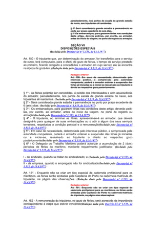 parceladamente, nos portos de escala de grande estadia
                                        do navio, aos tripulantes ali residentes.

                                        § 1º Será considerada grande estadia a permanência no
                                        porto por prazo excedente de seis dias.
                                        § 2º Os embarcadiços, para gozarem férias nas condições
                                        deste artigo, deverão pedí-las, por escrito, ao armador,
                                        antes do início da viagem, no porto de registo ou armação.


                                        SEÇÃO VII
                               DISPOSIÇÕES ESPECIAIS
                      (Incluída pelo Decreto-lei nº 1.535, de 13.4.1977)

Art. 150 - O tripulante que, por determinação do armador, for transferido para o serviço
de outro, terá computado, para o efeito de gozo de férias, o tempo de serviço prestado
ao primeiro, ficando obrigado a concedê-las o armador em cujo serviço ele se encontra
na época de gozá-las. (Redação dada pelo Decreto-lei nº 1.535, de 13.4.1977)

                                        Redação anterior
                                        Art. 150. Em caso de necessidade, determinada pelo
                                        interesse público, e comprovada pela autoridade
                                        competente, poderá o armador ordenar a suspensão das
                                        férias já iniciadas ou a iniciar-se ressalvado ao tripulante o
                                        direito ao respectivo gozo posteriormente.

§ 1º - As férias poderão ser concedidas, a pedido dos interessados e com aquiescência
do armador, parceladamente, nos portos de escala de grande estadia do navio, aos
tripulantes ali residentes. (Incluído pelo Decreto-lei nº 1.535, de 13.4.1977)
§ 2º - Será considerada grande estadia a permanência no porto por prazo excedente de
6 (seis) dias. (Incluído pelo Decreto-lei nº 1.535, de 13.4.1977)
§ 3º - Os embarcadiços, para gozarem férias nas condições deste artigo, deverão pedi-
las, por escrito, ao armador, antes do início da viagem, no porto de registro ou
armação(Incluído pelo Decreto-lei nº 1.535, de 13.4.1977)
§ 4º - O tripulante, ao terminar as férias, apresentar-se-á ao armador, que deverá
designá-lo para qualquer de suas embarcações ou o adir a algum dos seus serviços
terrestres, respeitadas a condição pessoal e a remuneração(Incluído pelo Decreto-lei nº
1.535, de 13.4.1977)
§ 5º - Em caso de necessidade, determinada pelo interesse público, e comprovada pela
autoridade competente, poderá o armador ordenar a suspensão das férias já iniciadas
ou a iniciar-se, ressalvado ao tripulante o direito ao respectivo gozo
posteriormente(Incluído pelo Decreto-lei nº 1.535, de 13.4.1977)
§ 6º - O Delegado do Trabalho Marítimo poderá autorizar a acumulação de 2 (dois)
períodos de férias do marítimo, mediante requerimento justificado: (Incluído pelo
Decreto-lei nº 1.535, de 13.4.1977)

I - do sindicato, quando se tratar de sindicalizado; e (Incluído pelo Decreto-lei nº 1.535, de
13.4.1977)
II - da empresa, quando o empregado não for sindicalizado(Incluído pelo Decreto-lei nº
1.535, de 13.4.1977)

Art. 151 - Enquanto não se criar um tipo especial de caderneta profissional para os
marítimos, as férias serão anotadas pela Capitania do Porto na caderneta-matrícula do
tripulante, na página das observações. (Redação dada pelo Decreto-lei nº 1.535, de
13.4.1977)
                                        Redação anterior
                                        Art. 151. Enquanto não se criar um tipo especial de
                                        caderneta profissional para os marítimos, as férias serão
                                        anotadas pela Capitania do Porto na caderneta-matrícula
                                        do tripulante, na página das observações.

Art. 152 - A remuneração do tripulante, no gozo de férias, será acrescida da importância
correspondente à etapa que estiver vencendo(Redação dada pelo Decreto-lei nº 1.535, de
13.4.1977)
 